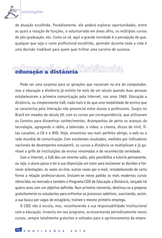 orientações


de atuação escolhida. Paralelamente, ele poderá explorar oportunidades, entre
as quais a rotação de funções, o voluntariado em áreas afins, os múltiplos cursos
de pós-graduação, etc. Como se vê, aqui a grande novidade é a percepção de que,
qualquer que seja o rumo profissional escolhido, aprender durante toda a vida é
uma decisão inadiável para quem quer trilhar uma carreira de sucesso.




educação a distância
educação a distância

   Pode ser uma surpresa para as gerações que nasceram na era do computador,
mas a educação a distância já existia há mais de um século quando duas pessoas
estabeleceram a primeira comunicação pela internet, nos anos 1960. Educação a
distância, ou simplesmente EaD, nada mais é do que uma modalidade de ensino que
se caracteriza pela interação não presencial entre alunos e professores. Surgiu no
Brasil em meados do século 20, com os cursos por correspondência, que utilizavam
os Correios para disseminar conhecimentos. Acompanhou de perto os avanços da
tecnologia, agregando o rádio, a televisão, o vídeo, o cinema, discos de vinil, fi-
tas cassetes, o CD e o DVD. Hoje, encontrou seu mais perfeito abrigo, a web ou a
rede mundial de comunicação. Com excelentes resultados, medidos por indicadores
nacionais de desempenho estudantil, os cursos a distância se multiplicam e já ga-
nham a grife de instituições de ensino renomadas e de reconhecida seriedade.
   Com a internet, a EaD deu um enorme salto, pois possibilita a tutoria permanente,
ou seja, o aluno passa a ter à sua disposição um tutor para esclarecer as dúvidas e for-
necer orientações, às vezes on-line, outras vezes por e-mail, restabelecendo de certa
forma a relação professor-aluno. Incluem-se nesse padrão os mais modernos cursos
oferecidos no mercado e também o Programa CIEE de Educação a Distância, lançado há
quatro anos com um objetivo definido. Num primeiro momento, destinou-se a preparar
gratuitamente os estudantes para enfrentar os processos seletivos, suavizando, assim,
a sua busca por vagas de estagiário, trainee e mesmo primeiro emprego.
   O CIEE não é escola, mas, reconhecendo a sua responsabilidade institucional
com a educação, investiu em seu programa, acrescentando periodicamente novos
cursos, sempre totalmente gratuitos e voltados para o aprimoramento da empre-

196
       P   R   O   F   I   S   S   Õ   E   S   2   0   1   0
 