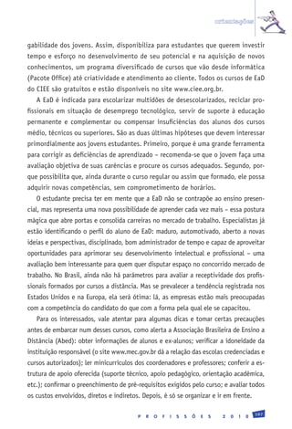 orientações


gabilidade dos jovens. Assim, disponibiliza para estudantes que querem investir
tempo e esforço no desenvolvimento de seu potencial e na aquisição de novos
conhecimentos, um programa diversificado de cursos que vão desde informática
(Pacote Office) até criatividade e atendimento ao cliente. Todos os cursos de EaD
do CIEE são gratuitos e estão disponíveis no site www.ciee.org.br.
   A EaD é indicada para escolarizar multidões de desescolarizados, reciclar pro-
fissionais em situação de desemprego tecnológico, servir de suporte à educação
permanente e complementar ou compensar insuficiências dos alunos dos cursos
médio, técnicos ou superiores. São as duas últimas hipóteses que devem interessar
primordialmente aos jovens estudantes. Primeiro, porque é uma grande ferramenta
para corrigir as deficiências de aprendizado – recomenda-se que o jovem faça uma
avaliação objetiva de suas carências e procure os cursos adequados. Segundo, por-
que possibilita que, ainda durante o curso regular ou assim que formado, ele possa
adquirir novas competências, sem comprometimento de horários.
   O estudante precisa ter em mente que a EaD não se contrapõe ao ensino presen-
cial, mas representa uma nova possibilidade de aprender cada vez mais – essa postura
mágica que abre portas e consolida carreiras no mercado de trabalho. Especialistas já
estão identificando o perfil do aluno de EaD: maduro, automotivado, aberto a novas
ideias e perspectivas, disciplinado, bom administrador de tempo e capaz de aproveitar
oportunidades para aprimorar seu desenvolvimento intelectual e profissional – uma
avaliação bem interessante para quem quer disputar espaço no concorrido mercado de
trabalho. No Brasil, ainda não há parâmetros para avaliar a receptividade dos profis-
sionais formados por cursos a distância. Mas se prevalecer a tendência registrada nos
Estados Unidos e na Europa, ela será ótima: lá, as empresas estão mais preocupadas
com a competência do candidato do que com a forma pela qual ele se capacitou.
   Para os interessados, vale atentar para algumas dicas e tomar certas precauções
antes de embarcar num desses cursos, como alerta a Associação Brasileira de Ensino a
Distância (Abed): obter informações de alunos e ex-alunos; verificar a idoneidade da
instituição responsável (o site www.mec.gov.br dá a relação das escolas credenciadas e
cursos autorizados); ler minicurrículos dos coordenadores e professores; conferir a es-
trutura de apoio oferecida (suporte técnico, apoio pedagógico, orientação acadêmica,
etc.); confirmar o preenchimento de pré-requisitos exigidos pelo curso; e avaliar todos
os custos envolvidos, diretos e indiretos. Depois, é só se organizar e ir em frente.

                                                                                                   197
                                         P   R   O   F   I   S   S   Õ   E   S     2   0   1   0
 