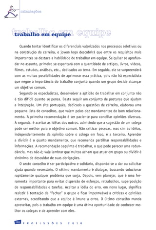 orientações




trabalho em equipe
 trabalho em equipe

   Quando tentar identificar os diferenciais valorizados nos processos seletivos ou
na construção da carreira, o jovem logo descobrirá que entre os requisitos mais
importantes se destaca a habilidade de trabalhar em equipe. Se quiser se aprofun-
dar no assunto, primeiro se espantará com a quantidade de artigos, livros, vídeos,
filmes, estudos, análises, etc., dedicados ao tema. Em seguida, ele se surpreenderá
com as muitas possibilidades de aprimorar essa prática, pois não há especialista
que negue a importância do trabalho conjunto quando um grupo decide alcançar
um objetivo comum.
   Segundo os especialistas, desenvolver a aptidão de trabalhar em conjunto não
é tão difícil quanto se pensa. Basta seguir um conjunto de posturas que ajudam
a integração. Um site português, dedicado a questões de carreira, elaborou uma
pequena lista de conselhos, que valem pelos dez mandamentos do bom relaciona-
mento. A primeira recomendação é ser paciente para conciliar opiniões diversas.
A segunda, é aceitar as idéias dos outros, admitindo que a sugestão de um colega
pode ser melhor para o objetivo comum. Não criticar pessoas, mas sim as idéias,
independentemente da opinião sobre o colega em foco, é a terceira. Aprender
a dividir é o quarto mandamento, que recomenda partilhar responsabilidades e
informações. A recomendação seguinte é trabalhar, o que pode parecer uma redun-
dância, mas não é; vale lembrar que muitos acham que atuar em grupo ou dividir é
sinônimo de descuidar de suas obrigações.
   O sexto conselho é ser participativo e solidário, dispondo-se a dar ou solicitar
ajuda quando necessário. O sétimo mandamento é dialogar, buscando solucionar
rapidamente qualquer problema que surja. Depois, vem planejar, que é uma fer-
ramenta importante para evitar dispersão de esforços, retrabalhos, superposição
de responsabilidades e tarefas. Aceitar a idéia do erro, em nono lugar, significa
resistir à tentação de “fechar” o grupo e ficar impermeável a críticas e opiniões
externas, acreditando que a equipe é imune a erros. O último conselho manda
aproveitar, pois o trabalho em equipe é uma ótima oportunidade de conhecer me-
lhor os colegas e de aprender com eles.

198
       P   R   O   F   I   S   S   Õ   E   S   2   0   1   0
 