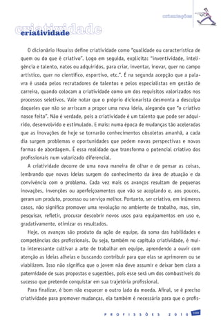 orientações


criatividade
 criatividade

   O dicionário Houaiss define criatividade como “qualidade ou característica de
quem ou do que é criativo”. Logo em seguida, explicita: “inventividade, inteli-
gência e talento, natos ou adquiridos, para criar, inventar, inovar, quer no campo
artístico, quer no científico, esportivo, etc.”. É na segunda acepção que a pala-
vra é usada pelos recrutadores de talentos e pelos especialistas em gestão de
carreira, quando colocam a criatividade como um dos requisitos valorizados nos
processos seletivos. Vale notar que o próprio dicionarista desmonta a desculpa
daqueles que não se arriscam a propor uma nova ideia, alegando que “o criativo
nasce feito”. Não é verdade, pois a criatividade é um talento que pode ser adqui-
rido, desenvolvido e estimulado. E mais: numa época de mudanças tão aceleradas
que as inovações de hoje se tornarão conhecimentos obsoletos amanhã, a cada
dia surgem problemas e oportunidades que pedem novas perspectivas e novas
formas de abordagem. É essa realidade que transforma o potencial criativo dos
profissionais num valorizado diferencial.
   A criatividade decorre de uma nova maneira de olhar e de pensar as coisas,
lembrando que novas ideias surgem do conhecimento da área de atuação e da
convivência com o problema. Cada vez mais os avanços resultam de pequenas
inovações, invenções ou aperfeiçoamentos que vão se acoplando e, aos poucos,
geram um produto, processo ou serviço melhor. Portanto, ser criativo, em inúmeros
casos, não significa promover uma revolução no ambiente de trabalho, mas, sim,
pesquisar, refletir, procurar descobrir novos usos para equipamentos em uso e,
gradativamente, otimizar os resultados.
   Hoje, os avanços são produto da ação de equipe, da soma das habilidades e
competências dos profissionais. Ou seja, também no capítulo criatividade, é mui-
to interessante cultivar a arte de trabalhar em equipe, aprendendo a ouvir com
atenção as ideias alheias e buscando contribuir para que elas se aprimorem ou se
viabilizem. Isso não significa que o jovem não deve assumir e deixar bem clara a
paternidade de suas propostas e sugestões, pois esse será um dos combustíveis do
sucesso que pretende conquistar em sua trajetória profissional.
   Para finalizar, é bom não esquecer o outro lado da moeda. Afinal, se é preciso
criatividade para promover mudanças, ela também é necessária para que o profis-

                                                                                                199
                                      P   R   O   F   I   S   S   Õ   E   S     2   0   1   0
 