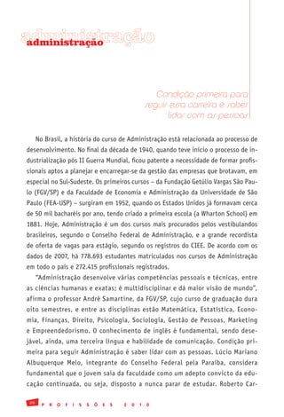 administração
 administração




                                                               Condição primeira para
                                                            seguir essa carreira é saber
                                                                  lidar com as pessoas

      No Brasil, a história do curso de Administração está relacionada ao processo de
desenvolvimento. No final da década de 1940, quando teve início o processo de in-
dustrialização pós II Guerra Mundial, ficou patente a necessidade de formar profis-
sionais aptos a planejar e encarregar-se da gestão das empresas que brotavam, em
especial no Sul-Sudeste. Os primeiros cursos – da Fundação Getúlio Vargas São Pau-
lo (FGV/SP) e da Faculdade de Economia e Administração da Universidade de São
Paulo (FEA-USP) – surgiram em 1952, quando os Estados Unidos já formavam cerca
de 50 mil bacharéis por ano, tendo criado a primeira escola (a Wharton School) em
1881. Hoje, Administração é um dos cursos mais procurados pelos vestibulandos
brasileiros, segundo o Conselho Federal de Administração, e a grande recordista
de oferta de vagas para estágio, segundo os registros do CIEE. De acordo com os
dados de 2007, há 778.693 estudantes matriculados nos cursos de Administração
em todo o país e 272.415 profissionais registrados.
      “Administração desenvolve várias competências pessoais e técnicas, entre
as ciências humanas e exatas; é multidisciplinar e dá maior visão de mundo”,
afirma o professor André Samartine, da FGV/SP, cujo curso de graduação dura
oito semestres, e entre as disciplinas estão Matemática, Estatística, Econo-
mia, Finanças, Direito, Psicologia, Sociologia, Gestão de Pessoas, Marketing
e Empreendedorismo. O conhecimento de inglês é fundamental, sendo dese-
jável, ainda, uma terceira língua e habilidade de comunicação. Condição pri-
meira para seguir Administração é saber lidar com as pessoas. Lúcio Mariano
Albuquerque Melo, integrante do Conselho Federal pela Paraíba, considera
fundamental que o jovem saia da faculdade como um adepto convicto da edu-
cação continuada, ou seja, disposto a nunca parar de estudar. Roberto Car-

 20
        P   R   O   F   I   S   S   Õ   E   S   2   0   1   0
 