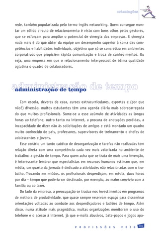 orientações


rede, também popularizada pelo termo inglês networking. Quem consegue mon-
tar um sólido círculo de relacionamento é visto com bons olhos pelos gestores,
que se esforçam para ampliar o potencial de sinergia das empresas. E sinergia
nada mais é do que obter da equipe um desempenho superior à soma das com-
petências e habilidades individuais, objetivo que só se concretiza em ambientes
corporativos que propiciem rápida comunicação e troca de conhecimentos. Ou
seja, uma empresa em que o relacionamento interpessoal de ótima qualidade
aglutina o quadro de colaboradores.




administração de tempo
 administração de tempo

   Com escola, deveres de casa, cursos extracurriculares, esportes e (por que
não?) diversão, muitos estudantes têm uma agenda diária mais sobrecarregada
do que muitos profissionais. Some-se a esse acúmulo de atividades as longas
horas ao telefone, outro tanto na internet, a procura de anotações perdidas, a
incapacidade de dizer não às solicitações de amigos e está montado um quadro
muito conhecido de pais, professores, supervisores de treinamento e chefes de
adolescentes e jovens.
   Esse cenário um tanto caótico de desorganização e tarefas não realizadas tem
relação direta com uma competência cada vez mais valorizada no ambiente de
trabalho: a gestão de tempo. Para quem acha que se trata de mais uma invenção,
é interessante lembrar que especialistas em recursos humanos estimam que, em
média, um quarto da jornada é dedicado a atividades não relacionadas com o tra-
balho. Trocando em miúdos, os profissionais desperdiçam, em média, duas horas
por dia – tempo que poderia ser destinado, por exemplo, ao maior convívio com a
família ou ao lazer.
   Do lado da empresa, a preocupação se traduz nos investimentos em programas
de melhora de produtividade, que quase sempre reservam espaço para disseminar
orientações voltadas ao combate aos desperdiçadores e ladrões de tempo. Além
disso, numa atitude mais pragmática, muitas organizações monitoram o uso do
telefone e o acesso à internet, já que e-mails abusivos, bate-papos e jogos apa-

                                                                                                201
                                      P   R   O   F   I   S   S   Õ   E   S     2   0   1   0
 