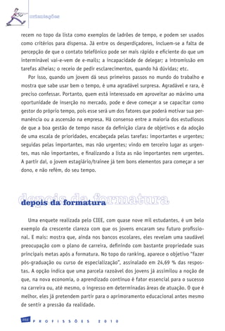 orientações


recem no topo da lista como exemplos de ladrões de tempo, e podem ser usados
como critérios para dispensa. Já entre os desperdiçadores, incluem-se a falta de
percepção de que o contato telefônico pode ser mais rápido e eficiente do que um
interminável vai-e-vem de e-mails; a incapacidade de delegar; a intromissão em
tarefas alheias; o receio de pedir esclarecimentos, quando há dúvidas; etc.
   Por isso, quando um jovem dá seus primeiros passos no mundo do trabalho e
mostra que sabe usar bem o tempo, é uma agradável surpresa. Agradável e rara, é
preciso confessar. Portanto, quem está interessado em aproveitar ao máximo uma
oportunidade de inserção no mercado, pode e deve começar a se capacitar como
gestor do próprio tempo, pois esse será um dos fatores que poderá motivar sua per-
manência ou a ascensão na empresa. Há consenso entre a maioria dos estudiosos
de que a boa gestão de tempo nasce da definição clara de objetivos e da adoção
de uma escala de prioridades, encabeçada pelas tarefas: importantes e urgentes;
seguidas pelas importantes, mas não urgentes; vindo em terceiro lugar as urgen-
tes, mas não importantes, e finalizando a lista as não importantes nem urgentes.
A partir daí, o jovem estagiário/trainee já tem bons elementos para começar a ser
dono, e não refém, do seu tempo.




depois da formatura
depois da formatura

   Uma enquete realizada pelo CIEE, com quase nove mil estudantes, é um belo
exemplo da crescente clareza com que os jovens encaram seu futuro profissio-
nal. E mais: mostra que, ainda nos bancos escolares, eles revelam uma saudável
preocupação com o plano de carreira, definindo com bastante propriedade suas
principais metas após a formatura. No topo do ranking, aparece o objetivo “fazer
pós-graduação ou curso de especialização”, assinalado em 24,69 % das respos-
tas. A opção indica que uma parcela razoável dos jovens já assimilou a noção de
que, na nova economia, o aprendizado contínuo é fator essencial para o sucesso
na carreira ou, até mesmo, o ingresso em determinadas áreas de atuação. O que é
melhor, eles já pretendem partir para o aprimoramento educacional antes mesmo
de sentir a pressão da realidade.

202
       P   R   O   F   I   S   S   Õ   E   S   2   0   1   0
 