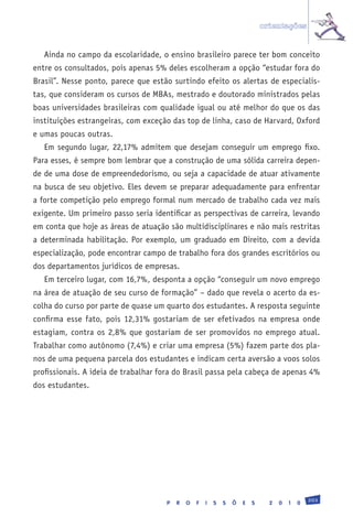 orientações


   Ainda no campo da escolaridade, o ensino brasileiro parece ter bom conceito
entre os consultados, pois apenas 5% deles escolheram a opção “estudar fora do
Brasil”. Nesse ponto, parece que estão surtindo efeito os alertas de especialis-
tas, que consideram os cursos de MBAs, mestrado e doutorado ministrados pelas
boas universidades brasileiras com qualidade igual ou até melhor do que os das
instituições estrangeiras, com exceção das top de linha, caso de Harvard, Oxford
e umas poucas outras.
   Em segundo lugar, 22,17% admitem que desejam conseguir um emprego fixo.
Para esses, é sempre bom lembrar que a construção de uma sólida carreira depen-
de de uma dose de empreendedorismo, ou seja a capacidade de atuar ativamente
na busca de seu objetivo. Eles devem se preparar adequadamente para enfrentar
a forte competição pelo emprego formal num mercado de trabalho cada vez mais
exigente. Um primeiro passo seria identificar as perspectivas de carreira, levando
em conta que hoje as áreas de atuação são multidisciplinares e não mais restritas
a determinada habilitação. Por exemplo, um graduado em Direito, com a devida
especialização, pode encontrar campo de trabalho fora dos grandes escritórios ou
dos departamentos jurídicos de empresas.
   Em terceiro lugar, com 16,7%, desponta a opção “conseguir um novo emprego
na área de atuação de seu curso de formação” – dado que revela o acerto da es-
colha do curso por parte de quase um quarto dos estudantes. A resposta seguinte
confirma esse fato, pois 12,31% gostariam de ser efetivados na empresa onde
estagiam, contra os 2,8% que gostariam de ser promovidos no emprego atual.
Trabalhar como autônomo (7,4%) e criar uma empresa (5%) fazem parte dos pla-
nos de uma pequena parcela dos estudantes e indicam certa aversão a voos solos
profissionais. A ideia de trabalhar fora do Brasil passa pela cabeça de apenas 4%
dos estudantes.




                                                                                                203
                                      P   R   O   F   I   S   S   Õ   E   S     2   0   1   0
 