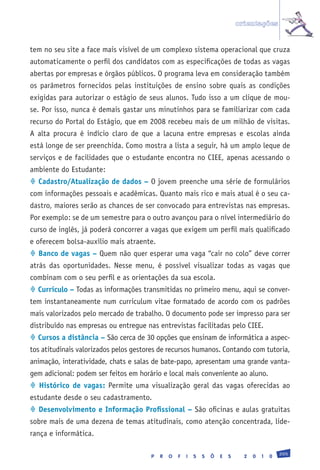 orientações


tem no seu site a face mais visível de um complexo sistema operacional que cruza
automaticamente o perfil dos candidatos com as especificações de todas as vagas
abertas por empresas e órgãos públicos. O programa leva em consideração também
os parâmetros fornecidos pelas instituições de ensino sobre quais as condições
exigidas para autorizar o estágio de seus alunos. Tudo isso a um clique de mou-
se. Por isso, nunca é demais gastar uns minutinhos para se familiarizar com cada
recurso do Portal do Estágio, que em 2008 recebeu mais de um milhão de visitas.
A alta procura é indício claro de que a lacuna entre empresas e escolas ainda
está longe de ser preenchida. Como mostra a lista a seguir, há um amplo leque de
serviços e de facilidades que o estudante encontra no CIEE, apenas acessando o
ambiente do Estudante:
 Cadastro/Atualização de dados – O jovem preenche uma série de formulários
com informações pessoais e acadêmicas. Quanto mais rico e mais atual é o seu ca-
dastro, maiores serão as chances de ser convocado para entrevistas nas empresas.
Por exemplo: se de um semestre para o outro avançou para o nível intermediário do
curso de inglês, já poderá concorrer a vagas que exigem um perfil mais qualificado
e oferecem bolsa-auxílio mais atraente.
 Banco de vagas – Quem não quer esperar uma vaga “cair no colo” deve correr
atrás das oportunidades. Nesse menu, é possível visualizar todas as vagas que
combinam com o seu perfil e as orientações da sua escola.
 Currículo – Todas as informações transmitidas no primeiro menu, aqui se conver-
tem instantaneamente num curriculum vitae formatado de acordo com os padrões
mais valorizados pelo mercado de trabalho. O documento pode ser impresso para ser
distribuído nas empresas ou entregue nas entrevistas facilitadas pelo CIEE.
 Cursos a distância – São cerca de 30 opções que ensinam de informática a aspec-
tos atitudinais valorizados pelos gestores de recursos humanos. Contando com tutoria,
animação, interatividade, chats e salas de bate-papo, apresentam uma grande vanta-
gem adicional: podem ser feitos em horário e local mais conveniente ao aluno.
 Histórico de vagas: Permite uma visualização geral das vagas oferecidas ao
estudante desde o seu cadastramento.
 Desenvolvimento e Informação Profissional – São oficinas e aulas gratuitas
sobre mais de uma dezena de temas atitudinais, como atenção concentrada, lide-
rança e informática.

                                                                                                 205
                                       P   R   O   F   I   S   S   Õ   E   S     2   0   1   0
 