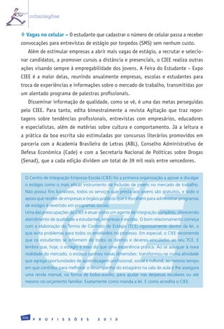orientações


 Vagas no celular – O estudante que cadastrar o número de celular passa a receber
convocações para entrevistas de estágio por torpedos (SMS) sem nenhum custo.
   Além de estimular empresas a abrir mais vagas de estágio, a recrutar e selecio-
nar candidatos, a promover cursos a distância e presenciais, o CIEE realiza outras
ações visando sempre à empregabilidade dos jovens. A Feira do Estudante – Expo
CIEE é a maior delas, reunindo anualmente empresas, escolas e estudantes para
troca de experiências e informações sobre o mercado de trabalho, transmitidas por
um alentado programa de palestras profissionais.
   Disseminar informação de qualidade, como se vê, é uma das metas perseguidas
pelo CIEE. Para tanto, edita bimestralmente a revista Agitação que traz repor-
tagens sobre tendências profissionais, entrevistas com empresários, educadores
e especialistas, além de matérias sobre cultura e comportamento. Já a leitura e
a prática da boa escrita são estimuladas por concursos literários promovidos em
parceria com a Academia Brasileira de Letras (ABL), Conselho Administrativo de
Defesa Econômica (Cade) e com a Secretaria Nacional de Políticas sobre Drogas
(Senad), que a cada edição dividem um total de 39 mil reais entre vencedores.


 O	Centro	de	Integração	Empresa-Escola	(CIEE)	foi	a	primeira	organização	a	apoiar	e	divulgar	
 o	estágio	como	o	mais	eficaz	instrumento	de	inclusão	de	jovens	no	mercado	de	trabalho.	
 Não	possui	fins	lucrativos,	todos	os	serviços	que	presta	aos	jovens	são	gratuitos,	e	todo	o	
 apoio	que	recebe	de	empresas	e	órgãos	públicos	que	o	escolhem	para	administrar	programas	
 de	estágio	é	revertido	em	programas	sociais.
 Uma	das	preocupações	do	CIEE	é	atuar	como	um	agente	de	integração	completo,	oferecendo	
 atendimento	de	qualidade	a	estudantes,	empresas	e	escolas.	O	bom	relacionamento	começa	
 com	a	elaboração	do	Termo	de	Contrato	de	Estágio	(TCE)	rigorosamente	dentro	da	lei,	o	
 que	evita	problemas	para	todos	os	envolvidos	no	processo.	Em	especial,	o	CIEE	recomenda	
 que	 os	 estudantes	 se	 informem	 de	 todos	 os	 direitos	 e	 deveres	 vinculados	 ao	 seu	 TCE.	 E	
 lembra	que,	hoje,	o	estágio	é	mais	do	que	uma	experiência	prática.	Ao	se	adequar	à	nova	
 realidade	do	mercado,	o	estágio	ganhou	novas	dimensões:	transformou-se	numa	atividade	
 que	agrega	oportunidades	de	aprendizagem	profissional,	social	e	cultural,	ao	mesmo	tempo	
 em	que	contribui	para	melhorar	o	desempenho	do	estagiário	na	sala	de	aula	e	lhe	assegura	
 uma	 renda	 mensal,	 na	 forma	 de	 bolsa-auxílio,	 para	 ajudar	 nas	 despesas	 escolares	 ou	 até	
 mesmo	no	orçamento	familiar.	Exatamente	como	manda	a	lei.	E	como	acredita	o	CIEE.	




206
       P   R   O   F   I   S   S   Õ   E   S   2   0   1   0
 