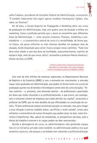 em alta


valho Cardoso, presidente do Conselho Federal de Administração, acrescenta:
“É também importante não seguir apenas modelos hierárquicos rígidos, mas
saber ser flexível.”
   Há 18 anos, a Escola Superior de Propaganda e Marketing abriu seu curso
de graduação em Administração, hoje com quatro anos de duração e ênfase em
marketing. Como a profissão permite que o aluno se encaminhe para diferentes
áreas da Administração — como recursos humanos, finanças, marketing e con-
troladoria —, a característica central do curso é a versatilidade, de forma que,
no futuro, ele possa enfrentar os mais diversos desafios em qualquer área de
atuação, tendo disposição para correr riscos e propor novos caminhos. “Tudo isso
deve estar aliado a uma boa dose de humildade, autoconhecimento, espírito de
equipe e hoje, mais do que nunca, ética”, aconselha o professor Marcos Amatucci,
diretor da área na ESPM.

                                            O bom profissional sempre encontrará
                                           posição no mercado, mas para chegar
                                         a essa situação é preciso trabalho árduo


   Com mais de oito milhões de empresas registradas no Departamento Nacional
de Registro e do Comércio (DNRC) e com a economia em crescimento, o mercado
requer mais graduados em Administração, que podem se formar tanto nos cursos de
graduação quanto nos de Gestão e Tecnológicos (estes dois de curta duração). “Te-
mos carência – e, portanto, uma demanda latente – de profissionais capacitados
em áreas que estão crescendo e se profissionalizando, o que ocorre, por exemplo,
com o crescente número de empresas que estão abrindo seu capital”, acrescenta o
professor da ESPM, que vê mais desafios do que dificuldades na construção da car-
reira. “O bom profissional sempre encontrará posição no mercado, mas para chegar
a essa situação é preciso trabalho árduo, sacrifícios e muito estudo”, armas para
enfrentar a concorrência de outras formações que podem atuar na área, como Eco-
nomia e Engenharias. Mas, apesar da competição, as perspectivas são boas, pois a
oferta de trabalho é enorme e os cargos podem ser bem remunerados.
   Devido à abrangência do curso, os administradores vêm ganhando espaço
não só na iniciativa privada como também na administração pública (na qual
aumenta a procura, até porque a sociedade vem cobrando a profissionalização

                                                                                              21
                                     P    R   O   F   I   S   S   Õ   E   S   2   0   1   0
 