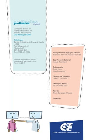 profissões                 2010
Guia para ajudar os
jovens estudantes na
escolha da carreira
Luiz Gonzaga Bertelli


Editado por
Centro de Integração Empresa-Escola
– CIEE
Rua Tabapuã, 540
São Paulo/SP
CEP: 04533-001
Tel.: (11) 3040–9800                  Planejamento e Produção Editorial
                                      Assessoria de Comunicação do CIEE

Permitida a reprodução total ou       Coordenação Editorial
parcial desde que citada a fonte      Jacyra Octaviano
Março de 2010

                                      Colaboração
                                      André Lopes
                                      Cláudio Barreto


                                      Entrevistas e Pesquisa
                                      Leda S. Cavalcanti


                                      Editoração e Artes
                                      Wilson André Filho


                                      Revisão
                                      Mário Gonzaga Athayde


                                      Impressão
 