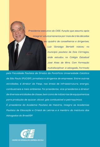 Presidente executivo do CIEE, função que assumiu após

                          integrar voluntariamente por mais de três décadas

                                   seu quadro de conselheiros e dirigentes,

                                      Luiz   Gonzaga   Bertelli   nasceu   no

                                      município paulista de Dois Córregos,

                                      onde estudou no Colégio Estadual

                                      José Alves de Mira. Com formação

                                      multidisciplinar, é advogado, formado

pela Faculdade Paulista de Direito da Pontifícia Universidade Católica

de São Paulo (PUC/SP), jornalista e dirigente de empresas. Entre outras

atividades, é diretor da Fiesp, nas áreas de infraestrutura, energia,

combustíveis e meio ambiente. Foi presidente, vice-presidente e diretor

de diversas entidades de classe, bem como de indústrias de equipamentos

para produção de açúcar, álcool, gás combustível e petroquímica.

É presidente da Academia Paulista de História, integra as Academias

Paulista de Educação e Cristã de Letras e é membro do Instituto dos

Advogados do Brasil/SP.
 