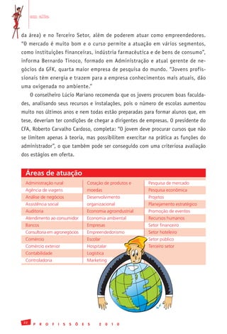 em alta


da área) e no Terceiro Setor, além de poderem atuar como empreendedores.
“O mercado é muito bom e o curso permite a atuação em vários segmentos,
como instituições financeiras, indústria farmacêutica e de bens de consumo”,
informa Bernardo Tinoco, formado em Administração e atual gerente de ne-
gócios da GFK, quarta maior empresa de pesquisa do mundo. “Jovens profis-
sionais têm energia e trazem para a empresa conhecimentos mais atuais, dão
uma oxigenada no ambiente.”
     O conselheiro Lúcio Mariano recomenda que os jovens procurem boas faculda-
des, analisando seus recursos e instalações, pois o número de escolas aumentou
muito nos últimos anos e nem todas estão preparadas para formar alunos que, em
tese, deveriam ter condições de chegar a dirigentes de empresas. O presidente do
CFA, Roberto Carvalho Cardoso, completa: “O jovem deve procurar cursos que não
se limitem apenas à teoria, mas possibilitem exercitar na prática as funções do
administrador”, o que também pode ser conseguido com uma criteriosa avaliação
dos estágios em oferta.


 Áreas de atuação
 Administração	rural                      Cotação	de	produtos	e	    Pesquisa	de	mercado
 Agência	de	viagens                       moedas                    Pesquisa	econômica
 Análise	de	negócios                      Desenvolvimento	          Projetos	
 Assistência	social                       organizacional            Planejamento	estratégico
 Auditoria                                Economia	agroindustrial   Promoção	de	eventos
 Atendimento	ao	consumidor                Economia	ambiental        Recursos	humanos
 Bancos                                   Empresas                  Setor	financeiro
 Consultoria	em	agronegócios              Empreendedorismo          Setor	hoteleiro
 Comércio                                 Escolar                   Setor	público
 Comércio	exterior                        Hospitalar                Terceiro	setor
 Contabilidade                            Logística
 Controladoria                            Marketing	




22
      P   R   O   F   I   S   S   Õ   E   S     2     0   1   0
 