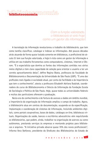 biblioteconomia
biblioteconomia




                                       Com a função valorizada,
                                       o bibliotecário é visto hoje
                                   como um gestor da informação

   A tecnologia da informação revolucionou o trabalho do bibliotecário, que tem
como tarefas classificar, catalogar e indexar as informações. Até poucas décadas
atrás atuando de forma quase isolada somente em bibliotecas, o profissional do sé-
culo 21 tem sua função valorizada, e hoje é visto como um gestor da informação e
utiliza em seu trabalho ferramentas como computadores, sistemas, internet e CDs-
rom. “É o especialista que domina as fontes das informações contidas nos vários
meios digitais e tem clara capacidade de seleção para orientar o usuário a ter um
correto aproveitamento delas”, define Regina Obata, professora da Faculdade de
Biblioteconomia e Documentação da Universidade de São Paulo (USP). “É uma das
profissões mais ligadas à sociedade atual, por conta da facilidade e da importância
que tem o conhecimento”, atesta a professora Elisabeth Adriana Dudziak, coorde-
nadora do curso de Biblioteconomia e Ciência da Informação da Fundação Escola
de Sociologia e Política de São Paulo. Hoje, quase todas as universidades federais
e muitas das particulares oferecem a graduação.
   Nesta era do conhecimento e de fartura de acessos a dados em âmbito mundial,
a importância da organização da informação ampliou o campo de trabalho. Agora,
o bibliotecário atua em centros de documentação, ocupando-se da especificação,
implantação e coordenação de sistemas de informação, incluindo ambientes digi-
tais, como portais corporativos, bases de dados, catálogos on-line, bibliotecas vir-
tuais. Organizações da saúde, bancos e escritórios advocatícios vêm requisitando
os bibliotecários, que podem, ainda, trabalhar na organização de acervos ou como
autônomos, prestando serviços às empresas e montando projetos para bibliote-
cas e arquivos. “A iniciativa privada absorve quase 70% dos novos profissionais”,
informa Vera Stefanov, presidente do Sindicato dos Bibliotecários do Estado de

                                                                                               23
                                       P   R   O   F   I   S   S   Õ   E   S   2   0   1   0
 