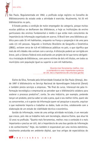 em alta


São Paulo. Regulamentada em 1962, a profissão exige registro no Conselho de
Biblioteconomia do estado onde a atividade é exercida. Atualmente, há 25 mil
bibliotecários no país.
      O Estado perdeu a condição de maior empregador da categoria, porque muitas
escolas públicas se desfizeram das bibliotecas, e hoje as instituições de ensino
particulares dos ensinos fundamental e médio é que estão mais conscientes da
importância da informação organizada em acervo. O Brasil tem uma biblioteca pú-
blica para cada 35 mil habitantes, enquanto na França a proporção é de uma para
cada 2,5 mil pessoas. Segundo o Instituto Brasileiro de Geografia e Estatística
(IBGE), existem cerca de 4,8 mil bibliotecas públicas no país, o que significa que
mais de mil cidades não contam com o serviço. A distorção poderá ser corrigida em
breve, pois a Câmara Federal está analisando um projeto de lei que torna obrigató-
ria a instalação de bibliotecas, com acervo mínimo de dois mil títulos, em todos os
municípios com população igual ou superior a cem mil habitantes.

                                                          Quanto mais ferramentas melhor, mas
                                                    o conteúdo é o mais importante e precisa
                                                ser útil, daí a importância de uma boa gestão


      Elaine da Silva, formada pela Universidade Estadual de São Paulo (Unesp), des-
de 1997 é bibliotecária no Serviço Nacional de Aprendizagem Industrial (Senai)
e também presta serviços a empresas. “No final do curso, interessei-me pela in-
formação tecnológica e empresarial ao perceber que o bibliotecário colabora para
acelerar o processo produtivo”, conta. Se uma indústria, por exemplo, pretende
lançar um produto, precisa saber se vale a pena, qual o seu melhor nicho, quem são
os concorrentes, e é o gestor da informação quem vai pesquisar o assunto, arquivar
o que realmente importa e trabalhar os dados, tudo on-line, colaborando com a
elaboração de um estudo de viabilidade técnica e econômica.
      Gestão da informação, nome de uma antiga atividade reciclada, é um mercado
que cresce, pois não se trabalha mais sem tecnologia, observa Elaine, que atua há
12 anos na profissão. “Quanto mais ferramentas, melhor; mas o conteúdo é o mais
importante e precisa ser útil, daí a importância de uma boa gestão da informação
e do conhecimento.” Hoje, ela também é responsável por uma revista eletrônica,
totalmente produzida em ambiente digital, que traz artigos de especialistas do

 24
        P   R   O   F   I   S   S   Õ   E   S   2   0   1   0
 