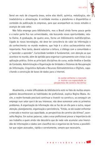em alta


Senai em mais de cinquenta áreas, entre elas têxtil, química, metalúrgica, ele-
troeletrônica e alimentação. A entidade montou a plataforma e disponibiliza o
conteúdo da publicação às empresas, para que acompanhem os novos estudos e
avanços de cada setor.
   Não falta emprego para bibliotecário, mas o Brasil ainda forma pouca gente
e a maior parte fica nas universidades, não buscando novas oportunidades, rela-
ta Elaine. A graduação, de quatro anos, forma um bibliotecário multidisciplinar.
Ligado às novas tecnologias, ele deve ter consciência do valor da informação e
do conhecimento no mundo moderno, que hoje é o ativo socioeconômico mais
importante. Para tanto, deverá valorizar a leitura, o diálogo com a comunidade e
o “aprender a aprender”. Curiosidade também é fundamental, com atenção ao que
acontece no mundo, além de aptidão para organizar o pensamento com vistas à sua
aplicação prática. Entre as principais disciplinas do curso, estão Análise e Gestão
de Conteúdo, Administração e Organização de Unidades e Sistemas de Recuperação
da Informação, Linguística Aplicada e Recursos Eletroeletrônicos e Digitais, capa-
citando a construção de bases de dados para a internet.

                                                      Se souber enfrentar o mercado
                                                       e mostrar sua capacidade, as
                                                  perspectivas de carreira são ótimas


   Atualmente, a maior dificuldade do bibliotecário está no fato de muitos empre-
gadores desconhecerem as habilidades do profissional, explica Regina Obata. As-
sim, o recém-formado precisará continuar a investir na carreira e, se conseguir um
emprego num setor que é de seu interesse, não deve esmorecer ante os primeiros
problemas. A organização da informação não se faz de um dia para o outro, requer
atenção, planejamento, organização e persistência. “Então, se ele souber enfrentar
o mercado e mostrar sua capacidade, as perspectivas de carreira são ótimas”, acon-
selha Regina. Em outras palavras, cabe a esse profissional provar a importância do
seu trabalho a quem ainda não descobriu que de nada vale acumular uma imensi-
dão de informações e dados sem classificá-los e organizá-los de forma a possibili-
tar que sejam acessados, rápida e corretamente, sempre que necessário.




                                                                                               25
                                      P   R   O    F   I   S   S   Õ   E   S   2   0   1   0
 