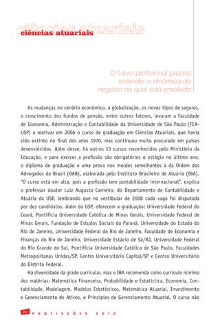 ciências atuariais
ciências atuariais




                                                   O futuro profissional precisa
                                                      entender a dinâmica do
                                                negócio no qual está envolvido

      As mudanças no cenário econômico, a globalização, os novos tipos de seguros,
o crescimento dos fundos de pensão, entre outros fatores, levaram a Faculdade
de Economia, Administração e Contabilidade da Universidade de São Paulo (FEA-
USP) a reativar em 2006 o curso de graduação em Ciências Atuariais, que havia
sido extinto no final dos anos 1970, mas continuou muito procurado em países
desenvolvidos. Além desse, há outros 13 cursos reconhecidos pelo Ministério da
Educação, e para exercer a profissão são obrigatórios o estágio no último ano,
o diploma de graduação e uma prova nos moldes semelhantes à da Ordem dos
Advogados do Brasil (OAB), elaborada pelo Instituto Brasileiro de Atuária (IBA).
“O curso está em alta, pois a profissão tem portabilidade internacional”, explica
o professor doutor Luiz Augusto Carneiro, do Departamento de Contabilidade e
Atuária da USP, lembrando que no vestibular de 2008 cada vaga foi disputada
por dez candidatos. Além da USP, oferecem a graduação: Universidade Federal do
Ceará, Pontifícia Universidade Católica de Minas Gerais, Universidade Federal de
Minas Gerais, Fundação de Estudos Sociais do Paraná, Universidade do Estado do
Rio de Janeiro, Universidade Federal do Rio de Janeiro, Faculdade de Economia e
Finanças do Rio de Janeiro, Universidade Estácio de Sá/RJ, Universidade Federal
do Rio Grande do Sul, Pontifícia Universidade Católica de São Paulo, Faculdades
Metropolitanas Unidas/SP, Centro Universitário Capital/SP e Centro Universitário
do Distrito Federal.
      Há diversidade da grade curricular, mas o IBA recomenda como currículo mínimo
dez matérias: Matemática Financeira, Probabilidade e Estatística, Economia, Con-
tabilidade, Modelagem, Modelos Estatísticos, Matemática Atuarial, Investimento
e Gerenciamento de Ativos, e Princípios de Gerenciamento Atuarial. O curso não

 26
        P   R   O   F   I   S   S   Õ   E   S   2   0   1   0
 