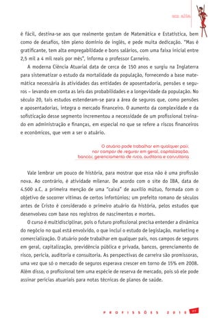 em alta


é fácil, destina-se aos que realmente gostam de Matemática e Estatística, bem
como de desafios, têm pleno domínio de inglês, e pede muita dedicação. “Mas é
gratificante, tem alta empregabilidade e bons salários, com uma faixa inicial entre
2,5 mil a 4 mil reais por mês”, informa o professor Carneiro.
   A moderna Ciência Atuarial data de cerca de 150 anos e surgiu na Inglaterra
para sistematizar o estudo da mortalidade da população, fornecendo a base mate-
mática necessária às atividades das entidades de aposentadoria, pensões e segu-
ros – levando em conta as leis das probabilidades e a longevidade da população. No
século 20, tais estudos estenderam-se para a área de seguros que, como pensões
e aposentadorias, integra o mercado financeiro. O aumento da complexidade e da
sofisticação desse segmento incrementou a necessidade de um profissional treina-
do em administração e finanças, em especial no que se refere a riscos financeiros
e econômicos, que vem a ser o atuário.

                                      O atuário pode trabalhar em qualquer país,
                                 nos campos de seguros em geral, capitalização,
                           bancos, gerenciamento de risco, auditoria e consultoria


   Vale lembrar um pouco de história, para mostrar que essa não é uma profissão
nova. Ao contrário, é atividade milenar. De acordo com o site do IBA, data de
4.500 a.C. a primeira menção de uma “caixa” de auxílio mútuo, formada com o
objetivo de socorrer vítimas de certos infortúnios; um prefeito romano de séculos
antes de Cristo é considerado o primeiro atuário da história, pelos estudos que
desenvolveu com base nos registros de nascimentos e mortes.
   O curso é multidisciplinar, pois o futuro profissional precisa entender a dinâmica
do negócio no qual está envolvido, o que inclui o estudo de legislação, marketing e
comercialização. O atuário pode trabalhar em qualquer país, nos campos de seguros
em geral, capitalização, previdência pública e privada, bancos, gerenciamento de
risco, perícia, auditoria e consultoria. As perspectivas de carreira são promissoras,
uma vez que só o mercado de seguros esperava crescer em torno de 15% em 2008.
Além disso, o profissional tem uma espécie de reserva de mercado, pois só ele pode
assinar perícias atuariais para notas técnicas de planos de saúde.




                                                                                               27
                                       P   R   O   F   I   S   S   Õ   E   S   2   0   1   0
 