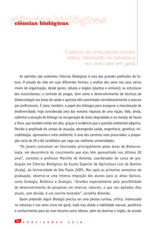 ciências biológicas
 ciências biológicas




                                                 É preciso ser uma pessoa curiosa,
                                                  crítica, interessada na natureza e
                                                             nos seres vivos em geral

       As opiniões são unânimes: Ciências Biológicas é uma das grandes profissões do fu-
 turo. O estudo da vida em suas diferentes formas; a análise dos seres nos seus vários
 níveis de organização, desde genes, células e órgãos (plantas e animais); as estruturas
 dos ecossistemas; o controle de pragas, bem como o desenvolvimento de técnicas de
 biotecnologia nas áreas de saúde e agrícola têm aumentado consideravelmente a procura
 por profissionais. É claro, também, o papel dos biólogos para assegurar a manutenção da
 biodiversidade, hoje considerada uma das maiores riquezas de uma nação. Vale, ainda,
 salientar a atuação do biólogo na recuperação de áreas degradadas e no manejo de fauna
 e flora, que também estão em alta, graças à evidência que a questão ambiental adquiriu.
 Devido à amplitude do campo de atuação, abrangendo saúde, engenharia, genética, mi-
 crobiologia, agronomia e meio ambiente, é uma das carreiras mais procuradas: a propor-
 ção varia de 20 a 60 candidatos por vaga nas melhores universidades.
       “Os jovens costumam ser fascinados principalmente pelas áreas de Biotecno-
 logia, em decorrência do crescimento que elas têm apresentado nos últimos 20
 anos”, constata o professor Marcílio de Almeida, coordenador do curso de gra-
 duação em Ciências Biológicas da Escola Superior de Agricultura Luiz de Queiroz
 (Esalq), da Universidade de São Paulo (USP). Mas após os primeiros semestres de
 graduação, observa-se uma intensa migração dos alunos para as áreas básicas,
 como Ecologia, Botânica e Zoologia, “atraídos especialmente pela possibilidade
 de desenvolvimento de pesquisas em reservas naturais, o que nos agitados dias
 atuais, sem dúvida, é um convite tentador”, acredita Almeida.
       Quem pretende seguir Biologia precisa ser uma pessoa curiosa, crítica, interessada
 na natureza e nos seres vivos em geral, tudo isso aliado a habilidade manual, paciência
 e conhecimento para ler num terceiro outro idioma, além de dominar o inglês, de acordo

  28
         P   R   O   F   I   S   S   Õ   E   S    2   0   1   0
 