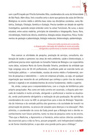 em alta


com o perfil traçado por Priscila Guimarães Otto, coordenadora do curso da Universidade
de São Paulo. Além disso, fará a escolha certa o aluno que gostava das aulas de Ciências
Biológicas no ensino médio e obtinha boas notas nas disciplinas correlatas, como Bo-
tânica, Zoologia, Citologia, Genética e Ecologia. Precisa também ser dotado de espírito
investigativo, querendo sempre entender como ‘as coisas’ funcionam. No curso, o aluno
estudará, entre outras matérias, princípios de sistemática e biogeografia, fauna, flora,
microbiologia, história da ciência, estatística, biologia celular, bioquímica, física, funda-
mentos de geologia e paleontologia, biologia molecular, biotecnologia, epidemiologia.

                                               Como em toda carreira em ascensão,
                               a disputa pelo mercado de trabalho é muito acirrada,
                                     obrigando o profissional a manter-se atualizado


   Para exercer as atividades de pesquisa, prestação de serviços, consultoria, ela-
boração de laudos e pareceres nas áreas de meio ambiente, saúde e biotecnologia, o
profissional precisa estar registrado no Conselho Federal de Biologia e ser especialista
numa delas, esclarece Maria do Carmo Brandão Teixeira, presidente da entidade que
hoje congrega cerca de 50 mil profissionais. A profissão pode ser exercida tanto em
instituições públicas — universidades, escolas de ensino médio e fundamental, cen-
tros de pesquisas e laboratórios — como em empresas privadas, ou seja, em qualquer
organização que necessite de um profissional que conheça a parte viva da natureza
(animal e vegetal) e em estabelecimentos de ensino fundamental, médio e superior.
   Há, ainda, campo para o empreendedorismo, com a criação de biofábricas pelo
próprio pesquisador. Mas como em toda carreira em ascensão, a disputa pelo mer-
cado de trabalho é muito acirrada, obrigando o profissional a manter-se atualiza-
do, sendo praticamente obrigatória a realização de pós-graduação. Na opinião da
coordenadora do curso na USP, as perspectivas para a área de Biologia “depende-
rão do interesse e da vontade política dos governos e da sociedade de investir na
preservação do planeta, na procura de soluções para doenças e na educação”. Mais
otimista, o coordenador do curso da Esalq prevê que a Biologia terá o devido re-
conhecimento num futuro próximo, tanto na área da pesquisa como na do ensino.
“Para que a Medicina, a Agronomia e a Farmácia, entre outras ciências considera-
das essenciais para a vida na Terra, possam progredir, será indispensável trabalhar-
se de forma interdisciplinar, o que abre uma grande porta para o biólogo.”

                                                                                                   29
                                           P   R   O   F   I   S   S   Õ   E   S   2   0   1   0
 