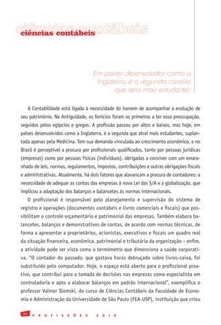 ciências contábeis
 ciências contábeis




                                                Em países desenvolvidos como a
                                                 Inglaterra, é a segunda carreira
                                                       que atrai mais estudantes

      A Contabilidade está ligada à necessidade do homem de acompanhar a evolução de
seu patrimônio. Na Antiguidade, os fenícios foram os primeiros a ter essa preocupação,
seguidos pelos egípcios e gregos. A profissão passou por altos e baixos, mas hoje, em
países desenvolvidos como a Inglaterra, é a segunda que atrai mais estudantes, suplan-
tada apenas pela Medicina. Tem sua demanda vinculada ao crescimento econômico, e no
Brasil é perceptível a procura por profissionais qualificados, tanto por pessoas jurídicas
(empresas) como por pessoas físicas (indivíduos), obrigadas a conviver com um emara-
nhado de leis, normas, regulamentos, impostos, contribuições e outras obrigações fiscais
e administrativas. Atualmente, há dois fatores que alavancam a procura de contadores: a
necessidade de adequar as contas das empresas à nova Lei das S/A e a globalização, que
implicou a adaptação dos balanços e balancetes às normas internacionais.
      O profissional é responsável pelo planejamento e supervisão do sistema de
registro e operações (documentos contábeis e livros comerciais e fiscais) que pos-
sibilitam o controle orçamentário e patrimonial das empresas. Também elabora ba-
lancetes, balanços e demonstrativos de contas, de acordo com normas técnicas, de
forma a apresentar a proprietários, acionistas, executivos e fiscais um quadro real
da situação financeira, econômica, patrimonial e tributária da organização – enfim,
a atividade pode ser vista como o termômetro que dimensiona a saúde corporati-
va. “O contador do passado, que gastava horas debruçado sobre livros-caixa, foi
substituído pelo computador. Hoje, o espaço está aberto para o profissional proa-
tivo, que contribui para a tomada de decisões nas empresas como especialista em
controladoria e apto a elaborar balanços em padrão internacional”, exemplifica o
professor Valmor Slomski, do curso de Ciências Contábeis da Faculdade de Econo-
mia e Administração da Universidade de São Paulo (FEA-USP), instituição que criou

 30
        P   R   O   F   I   S   S   Õ   E   S    2   0   1   0
 