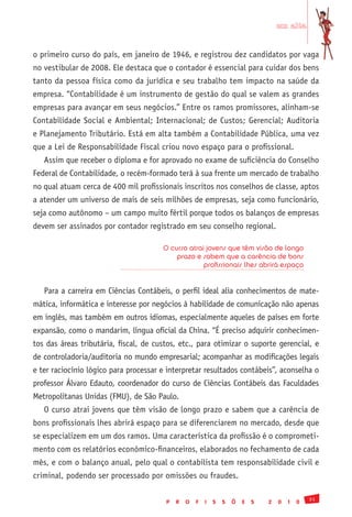 em alta


o primeiro curso do país, em janeiro de 1946, e registrou dez candidatos por vaga
no vestibular de 2008. Ele destaca que o contador é essencial para cuidar dos bens
tanto da pessoa física como da jurídica e seu trabalho tem impacto na saúde da
empresa. “Contabilidade é um instrumento de gestão do qual se valem as grandes
empresas para avançar em seus negócios.” Entre os ramos promissores, alinham-se
Contabilidade Social e Ambiental; Internacional; de Custos; Gerencial; Auditoria
e Planejamento Tributário. Está em alta também a Contabilidade Pública, uma vez
que a Lei de Responsabilidade Fiscal criou novo espaço para o profissional.
   Assim que receber o diploma e for aprovado no exame de suficiência do Conselho
Federal de Contabilidade, o recém-formado terá à sua frente um mercado de trabalho
no qual atuam cerca de 400 mil profissionais inscritos nos conselhos de classe, aptos
a atender um universo de mais de seis milhões de empresas, seja como funcionário,
seja como autônomo – um campo muito fértil porque todos os balanços de empresas
devem ser assinados por contador registrado em seu conselho regional.

                                       O curso atrai jovens que têm visão de longo
                                           prazo e sabem que a carência de bons
                                                    profissionais lhes abrirá espaço


   Para a carreira em Ciências Contábeis, o perfil ideal alia conhecimentos de mate-
mática, informática e interesse por negócios à habilidade de comunicação não apenas
em inglês, mas também em outros idiomas, especialmente aqueles de países em forte
expansão, como o mandarim, língua oficial da China. “É preciso adquirir conhecimen-
tos das áreas tributária, fiscal, de custos, etc., para otimizar o suporte gerencial, e
de controladoria/auditoria no mundo empresarial; acompanhar as modificações legais
e ter raciocínio lógico para processar e interpretar resultados contábeis”, aconselha o
professor Álvaro Edauto, coordenador do curso de Ciências Contábeis das Faculdades
Metropolitanas Unidas (FMU), de São Paulo.
   O curso atrai jovens que têm visão de longo prazo e sabem que a carência de
bons profissionais lhes abrirá espaço para se diferenciarem no mercado, desde que
se especializem em um dos ramos. Uma característica da profissão é o comprometi-
mento com os relatórios econômico-financeiros, elaborados no fechamento de cada
mês, e com o balanço anual, pelo qual o contabilista tem responsabilidade civil e
criminal, podendo ser processado por omissões ou fraudes.

                                                                                                31
                                        P   R   O   F   I   S   S   Õ   E   S   2   0   1   0
 