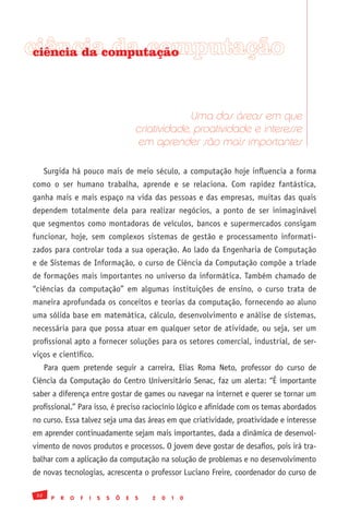 ciênciacomputação
 ciência da da computação




                                                         Uma das áreas em que
                                            criatividade, proatividade e interesse
                                            em aprender são mais importantes

      Surgida há pouco mais de meio século, a computação hoje influencia a forma
como o ser humano trabalha, aprende e se relaciona. Com rapidez fantástica,
ganha mais e mais espaço na vida das pessoas e das empresas, muitas das quais
dependem totalmente dela para realizar negócios, a ponto de ser inimaginável
que segmentos como montadoras de veículos, bancos e supermercados consigam
funcionar, hoje, sem complexos sistemas de gestão e processamento informati-
zados para controlar toda a sua operação. Ao lado da Engenharia de Computação
e de Sistemas de Informação, o curso de Ciência da Computação compõe a tríade
de formações mais importantes no universo da informática. Também chamado de
“ciências da computação” em algumas instituições de ensino, o curso trata de
maneira aprofundada os conceitos e teorias da computação, fornecendo ao aluno
uma sólida base em matemática, cálculo, desenvolvimento e análise de sistemas,
necessária para que possa atuar em qualquer setor de atividade, ou seja, ser um
profissional apto a fornecer soluções para os setores comercial, industrial, de ser-
viços e científico.
      Para quem pretende seguir a carreira, Elias Roma Neto, professor do curso de
Ciência da Computação do Centro Universitário Senac, faz um alerta: “É importante
saber a diferença entre gostar de games ou navegar na internet e querer se tornar um
profissional.” Para isso, é preciso raciocínio lógico e afinidade com os temas abordados
no curso. Essa talvez seja uma das áreas em que criatividade, proatividade e interesse
em aprender continuadamente sejam mais importantes, dada a dinâmica de desenvol-
vimento de novos produtos e processos. O jovem deve gostar de desafios, pois irá tra-
balhar com a aplicação da computação na solução de problemas e no desenvolvimento
de novas tecnologias, acrescenta o professor Luciano Freire, coordenador do curso de

 32
        P   R   O   F   I   S   S   Õ   E   S   2   0   1   0
 
