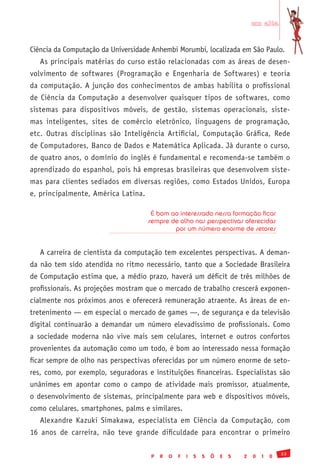 em alta


Ciência da Computação da Universidade Anhembi Morumbi, localizada em São Paulo.
   As principais matérias do curso estão relacionadas com as áreas de desen-
volvimento de softwares (Programação e Engenharia de Softwares) e teoria
da computação. A junção dos conhecimentos de ambas habilita o profissional
de Ciência da Computação a desenvolver quaisquer tipos de softwares, como
sistemas para dispositivos móveis, de gestão, sistemas operacionais, siste-
mas inteligentes, sites de comércio eletrônico, linguagens de programação,
etc. Outras disciplinas são Inteligência Artificial, Computação Gráfica, Rede
de Computadores, Banco de Dados e Matemática Aplicada. Já durante o curso,
de quatro anos, o domínio do inglês é fundamental e recomenda-se também o
aprendizado do espanhol, pois há empresas brasileiras que desenvolvem siste-
mas para clientes sediados em diversas regiões, como Estados Unidos, Europa
e, principalmente, América Latina.

                                      É bom ao interessado nessa formação ficar
                                     sempre de olho nas perspectivas oferecidas
                                             por um número enorme de setores


   A carreira de cientista da computação tem excelentes perspectivas. A deman-
da não tem sido atendida no ritmo necessário, tanto que a Sociedade Brasileira
de Computação estima que, a médio prazo, haverá um déficit de três milhões de
profissionais. As projeções mostram que o mercado de trabalho crescerá exponen-
cialmente nos próximos anos e oferecerá remuneração atraente. As áreas de en-
tretenimento — em especial o mercado de games —, de segurança e da televisão
digital continuarão a demandar um número elevadíssimo de profissionais. Como
a sociedade moderna não vive mais sem celulares, internet e outros confortos
provenientes da automação como um todo, é bom ao interessado nessa formação
ficar sempre de olho nas perspectivas oferecidas por um número enorme de seto-
res, como, por exemplo, seguradoras e instituições financeiras. Especialistas são
unânimes em apontar como o campo de atividade mais promissor, atualmente,
o desenvolvimento de sistemas, principalmente para web e dispositivos móveis,
como celulares, smartphones, palms e similares.
   Alexandre Kazuki Simakawa, especialista em Ciência da Computação, com
16 anos de carreira, não teve grande dificuldade para encontrar o primeiro

                                                                                              33
                                      P   R   O   F   I   S   S   Õ   E   S   2   0   1   0
 