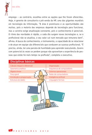 em alta




emprego – ao contrário, escolheu entre as opções que lhe foram oferecidas.
Hoje, é gerente de consultoria e pré-venda da HP, uma das gigantes mundiais
em tecnologia da informação. “A área é promissora e as oportunidades são
muitas, pois a maioria das empresas depende de tecnologia para funcionar,
mas a carreira exige atualização constante, pois o conhecimento é perecível.
O ritmo das novidades é rápido, a cada dia surgem novas tecnologias e, se o
profissional não se atualiza, o seu valor cai num mercado que remunera bem”,
afirma. A busca do conhecimento, o treinamento, a capacidade de se relacionar
e de atuar em equipe são diferenciais que conduzem ao sucesso profissional. “É
preciso, ainda, ter uma parcela de humildade para aprender executando. Jovens
com potencial às vezes se perdem porque não aproveitam a experiência de pes-
soas que estão há mais tempo na profissão”, completa o executivo.


 Disciplinas básicas
 Cálculo	integral	e	diferencial	                              Organização
 Geometria	analítica                                          Arquitetura	de	computadores	
 Álgebra	linear	                                              Sistemas	operacionais	
 Física	geral	                                                Redes	de	computadores	
 Introdução	à	programação	                                    Inteligência	artificial	
 Estrutura	de	dados	                                          Linguagens	formais




34
      P   R   O   F   I   S   S   Õ   E   S   2   0   1   0
 