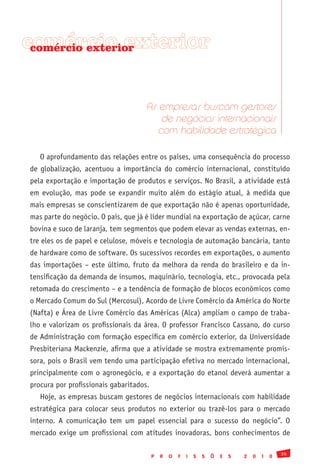 comércio exterior
 comércio exterior




                                     As empresas buscam gestores
                                         de negócios internacionais
                                        com habilidade estratégica

   O aprofundamento das relações entre os países, uma consequência do processo
de globalização, acentuou a importância do comércio internacional, constituído
pela exportação e importação de produtos e serviços. No Brasil, a atividade está
em evolução, mas pode se expandir muito além do estágio atual, à medida que
mais empresas se conscientizarem de que exportação não é apenas oportunidade,
mas parte do negócio. O país, que já é líder mundial na exportação de açúcar, carne
bovina e suco de laranja, tem segmentos que podem elevar as vendas externas, en-
tre eles os de papel e celulose, móveis e tecnologia de automação bancária, tanto
de hardware como de software. Os sucessivos recordes em exportações, o aumento
das importações – este último, fruto da melhora da renda do brasileiro e da in-
tensificação da demanda de insumos, maquinário, tecnologia, etc., provocada pela
retomada do crescimento – e a tendência de formação de blocos econômicos como
o Mercado Comum do Sul (Mercosul), Acordo de Livre Comércio da América do Norte
(Nafta) e Área de Livre Comércio das Américas (Alca) ampliam o campo de traba-
lho e valorizam os profissionais da área. O professor Francisco Cassano, do curso
de Administração com formação específica em comércio exterior, da Universidade
Presbiteriana Mackenzie, afirma que a atividade se mostra extremamente promis-
sora, pois o Brasil vem tendo uma participação efetiva no mercado internacional,
principalmente com o agronegócio, e a exportação do etanol deverá aumentar a
procura por profissionais gabaritados.
   Hoje, as empresas buscam gestores de negócios internacionais com habilidade
estratégica para colocar seus produtos no exterior ou trazê-los para o mercado
interno. A comunicação tem um papel essencial para o sucesso do negócio”. O
mercado exige um profissional com atitudes inovadoras, bons conhecimentos de

                                                                                                 35
                                         P   R   O   F   I   S   S   Õ   E   S   2   0   1   0
 