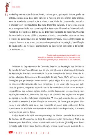 em alta


marketing e de relações internacionais, cultura geral, gosto pela leitura, poder de
análise, aptidão para lidar com números e fluência em pelo menos dois idiomas,
além de excelente comunicação e, claro, capacidade de compreender, respeitar
e interagir com interlocutores das mais diferentes culturas. O curso dura quatro
anos e engloba disciplinas como Logística, Operações Financeiras Internacionais,
Marketing, Geopolítica e Estratégia de Internacionalização de Negócios. O campo
de atuação inclui a área pública, empresas privadas, consultorias, setor de serviços
e centros de pesquisa. Entre as funções desempenhadas, estão administração de
compras internas e externas; processos de exportação e importação; identificação
de novos nichos de mercado; planejamento de estratégias comerciais e de logísti-
ca, entre outras.

                                                         A principal atuação do especialista em
                                                comércio exterior é a identificação de mercados,
                                                de forma que ele possa direcionar o seu trabalho


      Fundador do Departamento de Comércio Exterior da Federação das Indústrias
do Estado de São Paulo (Fiesp), que dirigiu por 30 anos, e atual superintendente
da Associação Brasileira de Comércio Exterior, Benedito de Sanctis Pires de Al-
meida, advogado formado pela Universidade de São Paulo (USP), diferencia duas
formações que geralmente são confundidas pelos leigos. Para ele, os especialistas
em relações internacionais são mais conceituais e têm uma visão macro das polí-
ticas de governo, enquanto os profissionais de comércio exterior atuam em ques-
tões práticas, que incluem o pleno conhecimento dos acordos internacionais e das
legislações correlatas, bem como das regras de comércio das nações com as quais
a empresa pretende estabelecer negociações. “A principal atuação do especialista
em comércio exterior é a identificação de mercados, de forma que ele possa dire-
cionar o seu trabalho para países que realmente oferecem boas condições”, define
o presidente da entidade, que também é autor do Guia de Exportação, o primeiro
livro brasileiro sobre o tema.
      Carlos Maurício Guizelli, que ocupa o cargo de diretor comercial internacional
da Itautec, há 32 anos atua na área de comércio exterior. Formado em Análise de
Sistemas pela Pontifícia Universidade Católica de São Paulo (PUC-SP) e em Admi-
nistração pela Universidade Paulista (Unip), iniciou carreira como auxiliar de es-

 36
        P   R   O   F   I   S   S   Õ   E   S     2   0   1   0
 