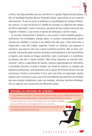 em alta


critório, mas logo percebeu que seu caminho era a gestão. Depois da pós-gradua-
ção na Faculdade Armando Álvares Penteado (Faap), especializou-se em comércio
internacional. “O que me atrai na profissão é a possibilidade de conhecer diferen-
tes culturas, e o que me fascina é o desafio de conseguir os objetivos em campos
de difícil negociação”, conta o executivo, que passa de três a quatro meses por ano
viajando a trabalho, o que mostra o quanto de dedicação a carreira requer.
   O mercado internacional é dinâmico e uma carreira é bem sucedida quando o
profissional cria estratégias, planeja ações, se atualiza constantemente, presta
atenção aos detalhes, à cultura e aos hábitos de cada país, e fala muito bem a
língua-mãe e mais três (inglês, espanhol, francês ou italiano), sem esquecer o
mandarim, que está em alta com o boom econômico da China. Não se fazer com-
preender claramente pode acarretar situações constrangedoras e até impossibilitar
o negócio, pois mesmo em línguas parecidas, como o português e o castelhano,
as palavras não têm o mesmo sentido. “Não existe improviso no mercado inter-
nacional”, alerta o especialista da Itautec, empresa especializada em informática
e tecnologia bancária. A razão é simples: em comércio exterior, as relações são
altamente profissionais, principalmente com os países do Primeiro Mundo. Elas são
contratuais, formais e executadas à risca, pois uma falha na negociação implica
prejuízo para a empresa e causa uma série de problemas que poderiam ser evitados
com uma atuação competente, como, por exemplo, enfrentar barreiras alfandegá-
rias ou negociar com a burocracia de diferentes países.


 Entrada no mercado de trabalho
 •	 Seguradoras	 e	 empresas	 multinacionais	 oferecem	 boas	 oportunidades	 para	 estágio	 –	
 requisito	fundamental	para	adquirir	experiência	e	alcançar	sucesso	na	carreira.
 •	Outras	opções	são:	atuar	em	empresa	júnior	da	própria	faculdade,	
 participar	de	projetos	de	iniciação	científica	ou	monitoria.
 •	O	crescimento	do	comércio	internacional	faz	com	que	o	profissional	
 seja	bastante	requisitado	atualmente.




                                                                                                     37
                                             P   R   O   F   I   S   S   Õ   E   S   2   0   1   0
 