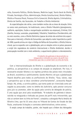 em alta


reito, Economia Política, Direito Romano, Medicina Legal, Teoria Geral do Direito
Privado, Sociologia e Ética, Administração, Direito Constitucional, Direito Público,
Direito e Processo Penal, Processo Civil e Comercial, Direito Agrário, Criminalística,
Direito de Família, das Sucessões, do Trabalho e Direito Ambiental.
   As especializações são várias, como também muitas são as áreas de atuação. Entre
os ramos mais promissores, há tradicionais, como o Direito Tributário (planejamento,
auditoria, aquisições, fusões e reorganização societária nas empresas), Criminal, Civil
(família, herança, sucessões, propriedade), Tributário, Trabalhista e Previdenciário, até
os mais recentes, como o Direito Eletrônico (apesar de ainda não existirem leis especí-
ficas para a internet); o Direito do Consumidor, que adquiriu maior importância a partir
de 1990, quando entrou em vigor o Código de Defesa do Consumidor; o Direito Interna-
cional, que se expandiu com a globalização, pois as relações entre os países passaram
a exigir leis reguladoras do comércio internacional; e Direito Ambiental, devido à
preocupação mundial com o meio ambiente, o aquecimento global e o desmatamento.

                                           O trabalho de gabinete é desenvolvido na
                                    retaguarda e indicado aos jovens de perfil mais
                             introvertido, que não se sentem bem na linha de frente


   Com a internacionalização do Direito e a globalização da economia e da
política, as perspectivas e os campos de atuação se ampliaram. Por isso, é
necessário estudar idiomas e os regimes jurídicos dos países mais vinculados
ao Brasil, econômica e politicamente. Gandra Martins crê que a globalização
imporá desafios para todos os profissionais do Direito. “Essa, talvez, seja
a perspectiva que se deva considerar prioritariamente”, acrescenta Raquel
Sztajn. Há, ainda, a carreira pública, que tanto pode ser vivenciada como ad-
vogado ou procurador, como no âmbito do Judiciário, após prestar concurso
para juiz ou promotor, além da opção pela carreira de delegado de polícia.
É uma opção que atrai pela estabilidade. “O trabalho de gabinete é desen-
volvido na retaguarda e indicado aos jovens de perfil mais introvertido, que
não se sentem bem na linha de frente”, completa a advogada Maria Amália de
Oliveira Lima, que há 23 anos atua no Tribunal de Contas do Estado de São
Paulo, analisando licitações e contratos administrativos, entre outros.
   O amplo campo de trabalho, porém, não impede que a Ordem dos Advogados

                                                                                                 39
                                         P   R   O   F   I   S   S   Õ   E   S   2   0   1   0
 