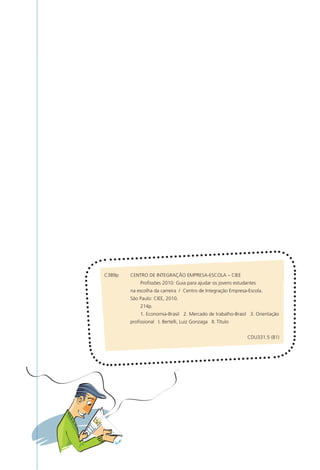 C389p	   CENTRO	DE	INTEGRAÇÃO	EMPRESA-ESCOLA	–	CIEE
	        	    Profissões	2010:	Guia	para	ajudar	os	jovens	estudantes		
	        na	escolha	da	carreira		/		Centro	de	Integração	Empresa-Escola.
	        São	Paulo:	CIEE,	2010.
	        	    214p.
	        	    1.	Economia-Brasil			2.	Mercado	de	trabalho-Brasil			3.	Orientação
	        profissional			I.	Bertelli,	Luiz	Gonzaga			II.	Título


                                                                 CDU331.5	(81)
 