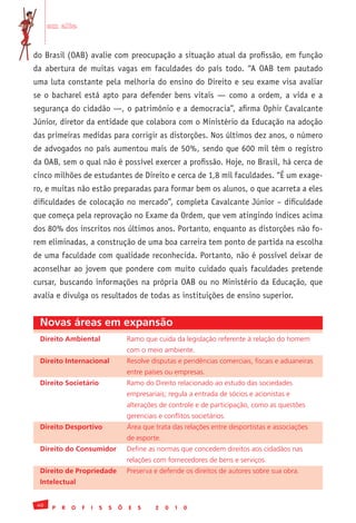 em alta


do Brasil (OAB) avalie com preocupação a situação atual da profissão, em função
da abertura de muitas vagas em faculdades do país todo. “A OAB tem pautado
uma luta constante pela melhoria do ensino do Direito e seu exame visa avaliar
se o bacharel está apto para defender bens vitais — como a ordem, a vida e a
segurança do cidadão —, o patrimônio e a democracia”, afirma Ophir Cavalcante
Júnior, diretor da entidade que colabora com o Ministério da Educação na adoção
das primeiras medidas para corrigir as distorções. Nos últimos dez anos, o número
de advogados no país aumentou mais de 50%, sendo que 600 mil têm o registro
da OAB, sem o qual não é possível exercer a profissão. Hoje, no Brasil, há cerca de
cinco milhões de estudantes de Direito e cerca de 1,8 mil faculdades. “É um exage-
ro, e muitas não estão preparadas para formar bem os alunos, o que acarreta a eles
dificuldades de colocação no mercado”, completa Cavalcante Júnior – dificuldade
que começa pela reprovação no Exame da Ordem, que vem atingindo índices acima
dos 80% dos inscritos nos últimos anos. Portanto, enquanto as distorções não fo-
rem eliminadas, a construção de uma boa carreira tem ponto de partida na escolha
de uma faculdade com qualidade reconhecida. Portanto, não é possível deixar de
aconselhar ao jovem que pondere com muito cuidado quais faculdades pretende
cursar, buscando informações na própria OAB ou no Ministério da Educação, que
avalia e divulga os resultados de todas as instituições de ensino superior.


 Novas áreas em expansão
 Direito Ambiental	                    Ramo	que	cuida	da	legislação	referente	à	relação	do	homem
 	                                     com	o	meio	ambiente.
 Direito Internacional	                Resolve	disputas	e	pendências	comerciais,	fiscais	e	aduaneiras
 	                                     entre	países	ou	empresas.	
 Direito Societário	                   Ramo	do	Direito	relacionado	ao	estudo	das	sociedades
 	                                     empresariais;	regula	a	entrada	de	sócios	e	acionistas	e
 	                                     alterações	de	controle	e	de	participação,	como	as	questões
 	                                     gerenciais	e	conflitos	societários.
 Direito Desportivo	                   Área	que	trata	das	relações	entre	desportistas	e	associações	
 	                                     de	esporte.
 Direito do Consumidor	                Define	as	normas	que	concedem	direitos	aos	cidadãos	nas
 	                                     relações	com	fornecedores	de	bens	e	serviços.
 Direito de Propriedade	               Preserva	e	defende	os	direitos	de	autores	sobre	sua	obra.
 Intelectual


 40
       P   R   O   F   I   S   S   Õ   E   S     2   0   1   0
 