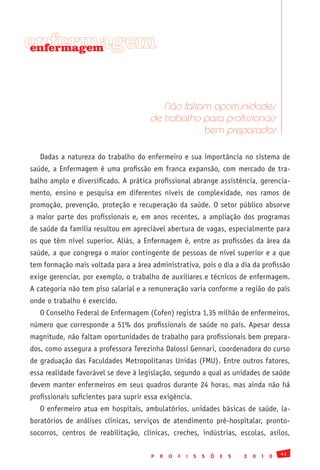 enfermagem
enfermagem




                                          Não faltam oportunidades
                                       de trabalho para profissionais
                                                   bem preparados

   Dadas a natureza do trabalho do enfermeiro e sua importância no sistema de
saúde, a Enfermagem é uma profissão em franca expansão, com mercado de tra-
balho amplo e diversificado. A prática profissional abrange assistência, gerencia-
mento, ensino e pesquisa em diferentes níveis de complexidade, nos ramos de
promoção, prevenção, proteção e recuperação da saúde. O setor público absorve
a maior parte dos profissionais e, em anos recentes, a ampliação dos programas
de saúde da família resultou em apreciável abertura de vagas, especialmente para
os que têm nível superior. Aliás, a Enfermagem é, entre as profissões da área da
saúde, a que congrega o maior contingente de pessoas de nível superior e a que
tem formação mais voltada para a área administrativa, pois o dia a dia da profissão
exige gerenciar, por exemplo, o trabalho de auxiliares e técnicos de enfermagem.
A categoria não tem piso salarial e a remuneração varia conforme a região do país
onde o trabalho é exercido.
   O Conselho Federal de Enfermagem (Cofen) registra 1,35 milhão de enfermeiros,
número que corresponde a 51% dos profissionais de saúde no país. Apesar dessa
magnitude, não faltam oportunidades de trabalho para profissionais bem prepara-
dos, como assegura a professora Terezinha Dalossi Gennari, coordenadora do curso
de graduação das Faculdades Metropolitanas Unidas (FMU). Entre outros fatores,
essa realidade favorável se deve à legislação, segundo a qual as unidades de saúde
devem manter enfermeiros em seus quadros durante 24 horas, mas ainda não há
profissionais suficientes para suprir essa exigência.
   O enfermeiro atua em hospitais, ambulatórios, unidades básicas de saúde, la-
boratórios de análises clínicas, serviços de atendimento pré-hospitalar, pronto-
socorros, centros de reabilitação, clínicas, creches, indústrias, escolas, asilos,

                                                                                               41
                                       P   R   O   F   I   S   S   Õ   E   S   2   0   1   0
 