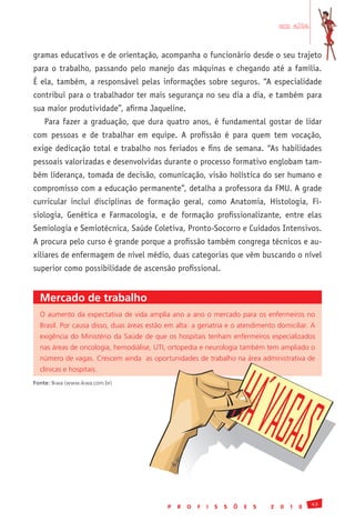 em alta


gramas educativos e de orientação, acompanha o funcionário desde o seu trajeto
para o trabalho, passando pelo manejo das máquinas e chegando até a família.
É ela, também, a responsável pelas informações sobre seguros. “A especialidade
contribui para o trabalhador ter mais segurança no seu dia a dia, e também para
sua maior produtividade”, afirma Jaqueline.
    Para fazer a graduação, que dura quatro anos, é fundamental gostar de lidar
com pessoas e de trabalhar em equipe. A profissão é para quem tem vocação,
exige dedicação total e trabalho nos feriados e fins de semana. “As habilidades
pessoais valorizadas e desenvolvidas durante o processo formativo englobam tam-
bém liderança, tomada de decisão, comunicação, visão holística do ser humano e
compromisso com a educação permanente”, detalha a professora da FMU. A grade
curricular inclui disciplinas de formação geral, como Anatomia, Histologia, Fi-
siologia, Genética e Farmacologia, e de formação profissionalizante, entre elas
Semiologia e Semiotécnica, Saúde Coletiva, Pronto-Socorro e Cuidados Intensivos.
A procura pelo curso é grande porque a profissão também congrega técnicos e au-
xiliares de enfermagem de nível médio, duas categorias que vêm buscando o nível
superior como possibilidade de ascensão profissional.


  Mercado de trabalho
  O	 aumento	 da	 expectativa	 de	 vida	 amplia	 ano	 a	 ano	 o	 mercado	 para	 os	 enfermeiros	 no	
  Brasil.	Por	causa	disso,	duas	áreas	estão	em	alta:	a	geriatria	e	o	atendimento	domiciliar.	A	
  exigência	 do	 Ministério	 da	 Saúde	 de	 que	 os	 hospitais	 tenham	 enfermeiros	 especializados	
  nas	áreas	de	oncologia,	hemodiálise,	UTI,	ortopedia	e	neurologia	também	tem	ampliado	o	
  número	de	vagas.	Crescem	ainda		as	oportunidades	de	trabalho	na	área	administrativa	de	
  clínicas	e	hospitais.
Fonte:	Ikwa	(www.ikwa.com.br)




                                                                                                       43
                                               P   R   O   F   I   S   S   Õ   E   S   2   0   1   0
 