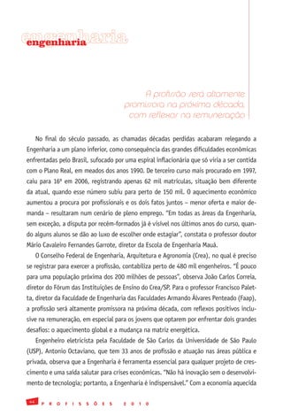 engenharia
 engenharia




                                                     A profissão será altamente
                                                promissora na próxima década,
                                                 com reflexos na remuneração

      No final do século passado, as chamadas décadas perdidas acabaram relegando a
Engenharia a um plano inferior, como consequência das grandes dificuldades econômicas
enfrentadas pelo Brasil, sufocado por uma espiral inflacionária que só viria a ser contida
com o Plano Real, em meados dos anos 1990. De terceiro curso mais procurado em 1997,
caiu para 16º em 2006, registrando apenas 62 mil matrículas, situação bem diferente
da atual, quando esse número subiu para perto de 150 mil. O aquecimento econômico
aumentou a procura por profissionais e os dois fatos juntos – menor oferta e maior de-
manda – resultaram num cenário de pleno emprego. “Em todas as áreas da Engenharia,
sem exceção, a disputa por recém-formados já é visível nos últimos anos do curso, quan-
do alguns alunos se dão ao luxo de escolher onde estagiar”, constata o professor doutor
Mário Cavaleiro Fernandes Garrote, diretor da Escola de Engenharia Mauá.
      O Conselho Federal de Engenharia, Arquitetura e Agronomia (Crea), no qual é preciso
se registrar para exercer a profissão, contabiliza perto de 480 mil engenheiros. “É pouco
para uma população próxima dos 200 milhões de pessoas”, observa João Carlos Correia,
diretor do Fórum das Instituições de Ensino do Crea/SP. Para o professor Francisco Palet-
ta, diretor da Faculdade de Engenharia das Faculdades Armando Álvares Penteado (Faap),
a profissão será altamente promissora na próxima década, com reflexos positivos inclu-
sive na remuneração, em especial para os jovens que optarem por enfrentar dois grandes
desafios: o aquecimento global e a mudança na matriz energética.
      Engenheiro eletricista pela Faculdade de São Carlos da Universidade de São Paulo
(USP), Antonio Octaviano, que tem 33 anos de profissão e atuação nas áreas pública e
privada, observa que a Engenharia é ferramenta essencial para qualquer projeto de cres-
cimento e uma saída salutar para crises econômicas. “Não há inovação sem o desenvolvi-
mento de tecnologia; portanto, a Engenharia é indispensável.” Com a economia aquecida

 44
        P   R   O   F   I   S   S   Õ   E   S   2   0   1   0
 