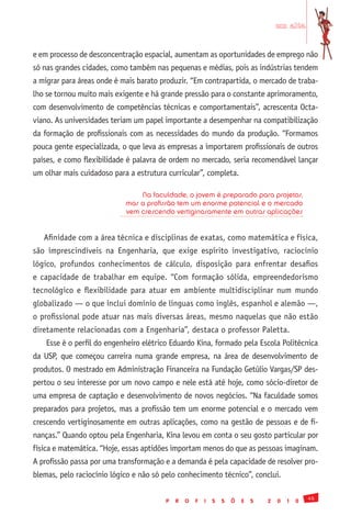 em alta


e em processo de desconcentração espacial, aumentam as oportunidades de emprego não
só nas grandes cidades, como também nas pequenas e médias, pois as indústrias tendem
a migrar para áreas onde é mais barato produzir. “Em contrapartida, o mercado de traba-
lho se tornou muito mais exigente e há grande pressão para o constante aprimoramento,
com desenvolvimento de competências técnicas e comportamentais”, acrescenta Octa-
viano. As universidades teriam um papel importante a desempenhar na compatibilização
da formação de profissionais com as necessidades do mundo da produção. “Formamos
pouca gente especializada, o que leva as empresas a importarem profissionais de outros
países, e como flexibilidade é palavra de ordem no mercado, seria recomendável lançar
um olhar mais cuidadoso para a estrutura curricular”, completa.

                                Na faculdade, o jovem é preparado para projetos,
                            mas a profissão tem um enorme potencial e o mercado
                            vem crescendo vertiginosamente em outras aplicações


   Afinidade com a área técnica e disciplinas de exatas, como matemática e física,
são imprescindíveis na Engenharia, que exige espírito investigativo, raciocínio
lógico, profundos conhecimentos de cálculo, disposição para enfrentar desafios
e capacidade de trabalhar em equipe. “Com formação sólida, empreendedorismo
tecnológico e flexibilidade para atuar em ambiente multidisciplinar num mundo
globalizado — o que inclui domínio de línguas como inglês, espanhol e alemão —,
o profissional pode atuar nas mais diversas áreas, mesmo naquelas que não estão
diretamente relacionadas com a Engenharia”, destaca o professor Paletta.
    Esse é o perfil do engenheiro elétrico Eduardo Kina, formado pela Escola Politécnica
da USP, que começou carreira numa grande empresa, na área de desenvolvimento de
produtos. O mestrado em Administração Financeira na Fundação Getúlio Vargas/SP des-
pertou o seu interesse por um novo campo e nele está até hoje, como sócio-diretor de
uma empresa de captação e desenvolvimento de novos negócios. “Na faculdade somos
preparados para projetos, mas a profissão tem um enorme potencial e o mercado vem
crescendo vertiginosamente em outras aplicações, como na gestão de pessoas e de fi-
nanças.” Quando optou pela Engenharia, Kina levou em conta o seu gosto particular por
física e matemática. “Hoje, essas aptidões importam menos do que as pessoas imaginam.
A profissão passa por uma transformação e a demanda é pela capacidade de resolver pro-
blemas, pelo raciocínio lógico e não só pelo conhecimento técnico”, conclui.

                                                                                                 45
                                         P   R   O   F   I   S   S   Õ   E   S   2   0   1   0
 