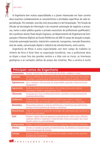 em alta


      A Engenharia tem muitas especialidades e o jovem interessado em fazer carreira
deve examinar cuidadosamente as características e atividades específicas de cada es-
pecialização. Por exemplo, uma das mais procuradas é a de Computação. “Em função da
difusão da tecnologia da informação e da crescente automação de negócios e proces-
sos, tanto o setor público quanto o privado necessitam de profissionais qualificados”,
diz o professor doutor Paulo Sergio Cugnasca, do Departamento de Engenharia de Com-
putação e Sistemas Digitais da Escola Politécnica da USP. O campo de atuação é amplo,
incluindo automação bancária, industrial e comercial, transportes, mercado financeiro,
área da saúde, comunicação digital e indústria de entretenimento, entre outras.
      Engenharia de Minas é outra especialidade com bom campo de trabalho (o
minério de ferro é forte item na exportação brasileira), mas o profissional deve
se dispor a atuar fora dos grandes centros e a lidar com os riscos, as incertezas
geológicas e as variações súbitas de preços dos minérios. Mas a carreira é muito



      Principais ramos da Engenharia
  Aeronáutica               Projeta,	constrói	e	faz	a	manutenção	de	aviões,	satélites	e	naves.
  Agrícola                  Atua	na	melhoria	do	uso	e	conservação	do	solo,	na	diminuição	das	perdas	
                            no	campo,	na	preservação	de	mananciais	e	controle	de	plantas	e	animais.
  Agrimensura Faz	a	medição	e	demarcação	de	propriedades	agrícolas	e	levantamentos	
              topográficos.	
  Agronomia                 Realiza	o	levantamento	de	bacias,	rios	e	áreas	de	recursos	naturais	
                            renováveis	e	facilita	o	planejamento	rural.	
  Alimentos                 Faz	pesquisa	e	atua	no	desenvolvimento,	controle	e	armazenamento	de	
                            produtos	alimentícios.
  Ambiental                 Analisa	projetos	e	construções	de	sistemas	para	reduzir	o	impacto	
                            ambiental,	além	de	controlar	a	poluição,	a	qualidade	do	ar	e	da	água.	
  Biomédica                 Desenvolve	próteses	e	sistemas	eletrônicos	e	mecânicos	para	deficientes;		
                            estuda	o	funcionamento	de	células	e	neurônios.	
  Biossistemas Projeta	sistemas	e	se	utiliza	de	tecnologias	de	automação	para	favorecer	a	
               produção	sustentável	
  Civil                     Projeta	e	realiza	obras	de	pequeno	e	grande	porte,	como	casas,	edifícios,	
                            viadutos;	define	o	material	e	a	mão	de	obra	numa	construção.	Seu	maior	
                            desafio	atual	é	a	sustentabilidade.	
  Computação                Projeta	e	cria	sistemas	computacionais,	máquinas	e	robôs	para	empresas.
  Elétrica                  Orienta	e	coordena	projetos	de	eletrotécnica,	de	eletrônica	e	estuda	novas	
                            formas	de	geração	de	energia.	
  Energia                   Estuda	e	projeta	diferentes	sistemas	de	energia	e	avalia	os	seus	aspectos	
                            econômicos	e	ambientais.	

 46
        P   R   O   F   I     S   S   Õ   E   S   2   0   1   0
 