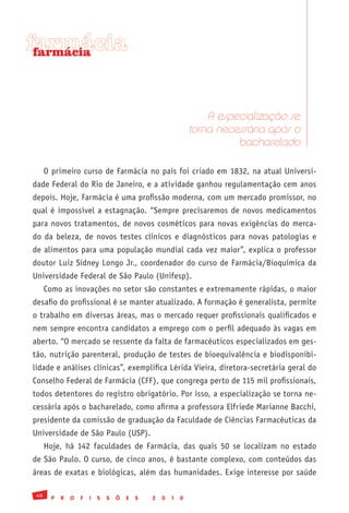 farmácia
 farmácia




                                                                    A especialização se
                                                                torna necessária após o
                                                                          bacharelado

      O primeiro curso de Farmácia no país foi criado em 1832, na atual Universi-
dade Federal do Rio de Janeiro, e a atividade ganhou regulamentação cem anos
depois. Hoje, Farmácia é uma profissão moderna, com um mercado promissor, no
qual é impossível a estagnação. “Sempre precisaremos de novos medicamentos
para novos tratamentos, de novos cosméticos para novas exigências do merca-
do da beleza, de novos testes clínicos e diagnósticos para novas patologias e
de alimentos para uma população mundial cada vez maior”, explica o professor
doutor Luiz Sidney Longo Jr., coordenador do curso de Farmácia/Bioquímica da
Universidade Federal de São Paulo (Unifesp).
      Como as inovações no setor são constantes e extremamente rápidas, o maior
desafio do profissional é se manter atualizado. A formação é generalista, permite
o trabalho em diversas áreas, mas o mercado requer profissionais qualificados e
nem sempre encontra candidatos a emprego com o perfil adequado às vagas em
aberto. “O mercado se ressente da falta de farmacêuticos especializados em ges-
tão, nutrição parenteral, produção de testes de bioequivalência e biodisponibi-
lidade e análises clínicas”, exemplifica Lérida Vieira, diretora-secretária geral do
Conselho Federal de Farmácia (CFF), que congrega perto de 115 mil profissionais,
todos detentores do registro obrigatório. Por isso, a especialização se torna ne-
cessária após o bacharelado, como afirma a professora Elfriede Marianne Bacchi,
presidente da comissão de graduação da Faculdade de Ciências Farmacêuticas da
Universidade de São Paulo (USP).
      Hoje, há 142 faculdades de Farmácia, das quais 50 se localizam no estado
de São Paulo. O curso, de cinco anos, é bastante complexo, com conteúdos das
áreas de exatas e biológicas, além das humanidades. Exige interesse por saúde

 48
        P   R   O   F   I   S   S   Õ   E   S   2   0   1   0
 
