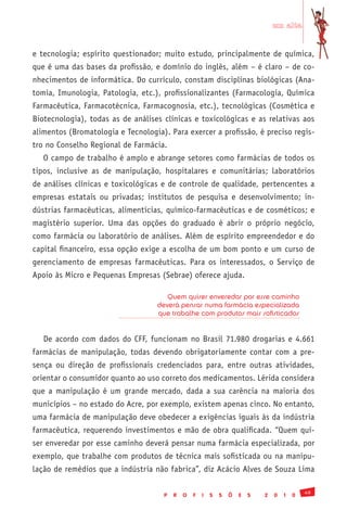 em alta


e tecnologia; espírito questionador; muito estudo, principalmente de química,
que é uma das bases da profissão, e domínio do inglês, além – é claro – de co-
nhecimentos de informática. Do currículo, constam disciplinas biológicas (Ana-
tomia, Imunologia, Patologia, etc.), profissionalizantes (Farmacologia, Química
Farmacêutica, Farmacotécnica, Farmacognosia, etc.), tecnológicas (Cosmética e
Biotecnologia), todas as de análises clínicas e toxicológicas e as relativas aos
alimentos (Bromatologia e Tecnologia). Para exercer a profissão, é preciso regis-
tro no Conselho Regional de Farmácia.
   O campo de trabalho é amplo e abrange setores como farmácias de todos os
tipos, inclusive as de manipulação, hospitalares e comunitárias; laboratórios
de análises clínicas e toxicológicas e de controle de qualidade, pertencentes a
empresas estatais ou privadas; institutos de pesquisa e desenvolvimento; in-
dústrias farmacêuticas, alimentícias, químico-farmacêuticas e de cosméticos; e
magistério superior. Uma das opções do graduado é abrir o próprio negócio,
como farmácia ou laboratório de análises. Além de espírito empreendedor e do
capital financeiro, essa opção exige a escolha de um bom ponto e um curso de
gerenciamento de empresas farmacêuticas. Para os interessados, o Serviço de
Apoio às Micro e Pequenas Empresas (Sebrae) oferece ajuda.

                                      Quem quiser enveredar por esse caminho
                                   deverá pensar numa farmácia especializada
                                   que trabalhe com produtos mais sofisticados


   De acordo com dados do CFF, funcionam no Brasil 71.980 drogarias e 4.661
farmácias de manipulação, todas devendo obrigatoriamente contar com a pre-
sença ou direção de profissionais credenciados para, entre outras atividades,
orientar o consumidor quanto ao uso correto dos medicamentos. Lérida considera
que a manipulação é um grande mercado, dada a sua carência na maioria dos
municípios – no estado do Acre, por exemplo, existem apenas cinco. No entanto,
uma farmácia de manipulação deve obedecer a exigências iguais às da indústria
farmacêutica, requerendo investimentos e mão de obra qualificada. “Quem qui-
ser enveredar por esse caminho deverá pensar numa farmácia especializada, por
exemplo, que trabalhe com produtos de técnica mais sofisticada ou na manipu-
lação de remédios que a indústria não fabrica”, diz Acácio Alves de Souza Lima

                                                                                             49
                                     P   R   O   F   I   S   S   Õ   E   S   2   0   1   0
 