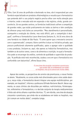 em alta


Filho. Com 35 anos de profissão e doutorado na área, ele é responsável por uma
farmácia especializada em produtos oftalmológicos e ressalta que o farmacêutico
que pretende abrir o seu próprio negócio precisa olhar com muita atenção para
o interior, onde o mercado está em expansão e não registra, ainda, grande con-
corrência. Já nos grandes centros, as farmácias tradicionais sofrem a competição
de grandes redes, que estão praticamente em todos os bairros e têm condições
de oferecer preço mais baixo ao consumidor. “Meu atendimento é personalizado,
acompanho a evolução do cliente, mas está difícil, pois a competição é desi-
gual”, confirma o farmacêutico Lauro Americana Santana Jr., há 32 anos dono de
uma farmácia na cidade de São Paulo. “É como querer que a mercearia concorra
com o supermercado”, compara. Outro caminho é atuar na iniciativa privada, que
procura profissionais altamente qualificados, aptos a agregar valor e qualidade
a seus produtos. Incluem-se, aqui, não apenas as indústrias farmacêuticas, mas
também as de outros ramos, como o de alimentos e nutrição, no qual o farmacêu-
tico pode se encarregar da análise, controle de qualidade e supervisão da produ-
ção. “A profissão está mais reconhecida, acabou a era em que o farmacêutico era
confundido com balconista”, afirma Souza Lima.

                                                É uma área de atuação crescente e promissora,
                                                       que ainda não se estabeleceu em todos
                                                  os hospitais, mas já é comum em muitos deles


      Apesar dos senões, as perspectivas de carreira são promissoras, e novas frentes
se abrem. “Atualmente, os cursos estão mais direcionados para o eixo saúde-doen-
ça e, nessa visão, o farmacêutico deverá integrar uma equipe multidisciplinar, por
exemplo, em hospitais”, informa a professora Elfriede Marianne Bacchi. Nesse seg-
mento, os casos clínicos são discutidos por médicos, nutricionistas, fisioterapeu-
tas, enfermeiros e farmacêuticos, e a decisão conjunta da terapia medicamentosa
é feita sob vários olhares e opiniões técnicas. “É, sem dúvida, uma área de atuação
crescente e promissora, que ainda não se estabeleceu em todos os hospitais, mas
já é comum em muitos deles”, completa Longo.




 50
        P   R   O   F   I   S   S   Õ   E   S    2   0   1   0
 