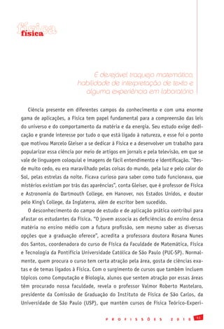 física
 física




                                É desejável traquejo matemático,
                          habilidade de interpretação de texto e
                            alguma experiência em laboratório

   Ciência presente em diferentes campos do conhecimento e com uma enorme
gama de aplicações, a Física tem papel fundamental para a compreensão das leis
do universo e do comportamento da matéria e da energia. Seu estudo exige dedi-
cação e grande interesse por tudo o que está ligado à natureza, e esse foi o ponto
que motivou Marcelo Gleiser a se dedicar à Física e a desenvolver um trabalho para
popularizar essa ciência por meio de artigos em jornais e pela televisão, em que se
vale de linguagem coloquial e imagens de fácil entendimento e identificação. “Des-
de muito cedo, eu era maravilhado pelas coisas do mundo, pela luz e pelo calor do
Sol, pelas estrelas da noite. Ficava curioso para saber como tudo funcionava, que
mistérios existiam por trás das aparências”, conta Gleiser, que é professor de Física
e Astronomia do Dartmouth College, em Hanover, nos Estados Unidos, e doutor
pelo King’s College, da Inglaterra, além de escritor bem sucedido.
   O desconhecimento do campo de estudo e de aplicação prática contribui para
afastar os estudantes da Física. “O jovem associa as deficiências do ensino dessa
matéria no ensino médio com a futura profissão, sem mesmo saber as diversas
opções que a graduação oferece”, acredita a professora doutora Rosana Nunes
dos Santos, coordenadora do curso de Física da Faculdade de Matemática, Física
e Tecnologia da Pontifícia Universidade Católica de São Paulo (PUC-SP). Normal-
mente, quem procura o curso tem certa atração pela área, gosta de ciências exa-
tas e de temas ligados à Física. Com o surgimento de cursos que também incluem
tópicos como Computação e Biologia, alunos que sentem atração por essas áreas
têm procurado nossa faculdade, revela o professor Valmor Roberto Mastelaro,
presidente da Comissão de Graduação do Instituto de Física de São Carlos, da
Universidade de São Paulo (USP), que mantém cursos de Física Teórico-Experi-

                                                                                               51
                                       P   R   O   F   I   S   S   Õ   E   S   2   0   1   0
 