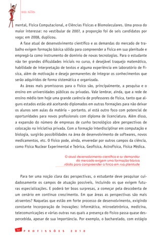 em alta


mental, Física Computacional, e Ciências Físicas e Biomoleculares. Uma prova do
maior interesse: no vestibular de 2007, a proporção foi de seis candidatos por
vaga; em 2008, duplicou.
      A fase atual de desenvolvimento científico e as demandas do mercado de tra-
balho exigem formação básica sólida para compreender a física em sua plenitude e
empregá-la como instrumento de domínio de novas tecnologias. Para o estudante
não ter grandes dificuldades iniciais no curso, é desejável traquejo matemático,
habilidade de interpretação de textos e alguma experiência em laboratório de fí-
sica, além de motivação e desejo permanentes de integrar os conhecimentos que
serão adquiridos de forma sistemática e organizada.
      As áreas mais promissoras para o físico são, principalmente, a pesquisa e o
ensino em universidades públicas ou privadas. Vale lembrar, ainda, que a rede de
ensino médio tem hoje uma grande carência de professores de física, tanto que al-
guns estados estão até aceitando diplomados em outras formações para não deixar
os alunos sem aulas da matéria – portanto, aí está outro foco com potencial de
oportunidades para novos profissionais com diploma de licenciatura. Além disso,
a expansão do número de empresas de cunho tecnológico abre perspectivas de
colocação na iniciativa privada. Com a formação interdisciplinar em computação e
biologia, surgirão possibilidades na área de desenvolvimento de softwares, novos
medicamentos, etc. O físico pode, ainda, enveredar por outros campos da ciência,
como Física Nuclear Experimental e Teórica, Geofísica, Astrofísica, Física Médica.

                                                 O atual desenvolvimento científico e as demandas
                                                        do mercado exigem uma formação básica
                                                sólida para compreender a física em sua plenitude


      Para ter uma noção clara das perspectivas, o estudante deve pesquisar cui-
dadosamente os campos de atuação possíveis, incluindo os que exigem futu-
ras especializações. E poderá ter boas surpresas, a começar pela descoberta de
um cenário em contínuo crescimento. Em que áreas as perspectivas são mais
atraentes? Naquelas que estão em forte processo de desenvolvimento, exigindo
constante incorporação de inovações: informática, microeletrônica, medicina,
telecomunicações e várias outras nas quais a presença do físico passa quase des-
percebida, apesar de sua importância. Por exemplo, o bacharelado, com estágio

 52
        P   R   O   F   I   S   S   Õ   E   S       2   0   1   0
 