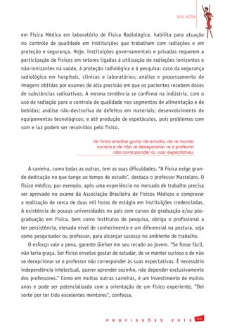 em alta


em Física Médica em laboratório de Física Radiológica, habilita para atuação
no controle de qualidade em instituições que trabalham com radiações e em
proteção e segurança. Hoje, instituições governamentais e privadas requerem a
participação de físicos em setores ligados à utilização de radiações ionizantes e
não-ionizantes na saúde, à proteção radiológica e à pesquisa: caso da segurança
radiológica em hospitais, clínicas e laboratórios; análise e processamento de
imagens obtidas por exames de alta precisão em que os pacientes recebem doses
de substâncias radioativas. A mesma tendência se confirma na indústria, com o
uso de radiação para o controle de qualidade nos segmentos de alimentação e de
bebidas; análise não-destrutiva de defeitos em materiais; desenvolvimento de
equipamentos tecnológicos; e até produção de espetáculos, pois problemas com
som e luz podem ser resolvidos pelo físico.

                                 Ser físico envolve gostar de estudar, de se manter
                                   curioso e de não se decepcionar se o professor
                                            não corresponder às suas expectativas.


   A carreira, como todas as outras, tem as suas dificuldades. “A Física exige gran-
de dedicação no que tange ao tempo de estudo”, destaca o professor Mastelaro. O
físico médico, por exemplo, após uma experiência no mercado de trabalho precisa
ser aprovado no exame da Associação Brasileira de Físicos Médicos e comprovar
a realização de cerca de duas mil horas de estágio em instituições credenciadas.
A existência de poucas universidades no país com cursos de graduação e/ou pós-
graduação em Física, bem como institutos de pesquisa, obriga o profissional a
ter persistência, elevado nível de conhecimento e um diferencial na postura, seja
como pesquisador ou professor, para alcançar sucesso no ambiente de trabalho.
   O esforço vale a pena, garante Gleiser em seu recado ao jovem. “Se fosse fácil,
não teria graça. Ser físico envolve gostar de estudar, de se manter curioso e de não
se decepcionar se o professor não corresponder às suas expectativas. É necessário
independência intelectual, querer aprender sozinho, não depender exclusivamente
dos professores.” Como em muitas outras carreiras, é um investimento de muitos
anos e pode ser potencializado com a orientação de um físico experiente. “Dei
sorte por ter tido excelentes mentores”, confessa.



                                                                                               53
                                       P   R   O   F   I   S   S   Õ   E   S   2   0   1   0
 