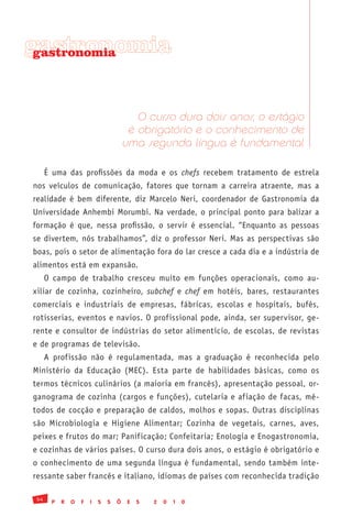 gastronomia
 gastronomia




                                          O curso dura dois anos, o estágio
                                        é obrigatório e o conhecimento de
                                       uma segunda língua é fundamental

      É uma das profissões da moda e os chefs recebem tratamento de estrela
nos veículos de comunicação, fatores que tornam a carreira atraente, mas a
realidade é bem diferente, diz Marcelo Neri, coordenador de Gastronomia da
Universidade Anhembi Morumbi. Na verdade, o principal ponto para balizar a
formação é que, nessa profissão, o servir é essencial. “Enquanto as pessoas
se divertem, nós trabalhamos”, diz o professor Neri. Mas as perspectivas são
boas, pois o setor de alimentação fora do lar cresce a cada dia e a indústria de
alimentos está em expansão.
      O campo de trabalho cresceu muito em funções operacionais, como au-
xiliar de cozinha, cozinheiro, subchef e chef em hotéis, bares, restaurantes
comerciais e industriais de empresas, fábricas, escolas e hospitais, bufês,
rotisserias, eventos e navios. O profissional pode, ainda, ser supervisor, ge-
rente e consultor de indústrias do setor alimentício, de escolas, de revistas
e de programas de televisão.
      A profissão não é regulamentada, mas a graduação é reconhecida pelo
Ministério da Educação (MEC). Esta parte de habilidades básicas, como os
termos técnicos culinários (a maioria em francês), apresentação pessoal, or-
ganograma de cozinha (cargos e funções), cutelaria e afiação de facas, mé-
todos de cocção e preparação de caldos, molhos e sopas. Outras disciplinas
são Microbiologia e Higiene Alimentar; Cozinha de vegetais, carnes, aves,
peixes e frutos do mar; Panificação; Confeitaria; Enologia e Enogastronomia,
e cozinhas de vários países. O curso dura dois anos, o estágio é obrigatório e
o conhecimento de uma segunda língua é fundamental, sendo também inte-
ressante saber francês e italiano, idiomas de países com reconhecida tradição

 54
       P   R   O   F   I   S   S   Õ    E   S   2   0   1   0
 