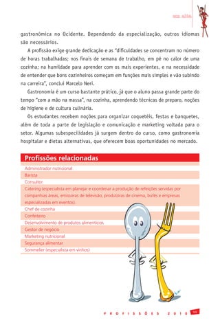 em alta


gastronômica no Ocidente. Dependendo da especialização, outros idiomas
são necessários.
   A profissão exige grande dedicação e as “dificuldades se concentram no número
de horas trabalhadas; nos finais de semana de trabalho, em pé no calor de uma
cozinha; na humildade para aprender com os mais experientes, e na necessidade
de entender que bons cozinheiros começam em funções mais simples e vão subindo
na carreira”, conclui Marcelo Neri.
   Gastronomia é um curso bastante prático, já que o aluno passa grande parte do
tempo “com a mão na massa”, na cozinha, aprendendo técnicas de preparo, noções
de higiene e de cultura culinária.
   Os estudantes recebem noções para organizar coquetéis, festas e banquetes,
além de toda a parte de legislação e comunicação e marketing voltada para o
setor. Algumas subespecilidades já surgem dentro do curso, como gastronomia
hospitalar e dietas alternativas, que oferecem boas oportunidades no mercado.


 Profissões relacionadas
 Administrador	nutricional	
 Barista
 Consultor
 Catering	(especialista	em	planejar	e	coordenar	a	produção	de	refeições	servidas	por	
 companhias	áreas,	emissoras	de	televisão,	produtoras	de	cinema,	bufês	e	empresas	
 especializadas	em	eventos).
 Chef	de	cozinha
 Confeiteiro
 Desenvolvimento	de	produtos	alimentícios
 Gestor	de	negócio
 Marketing	nutricional
 Segurança	alimentar
 Sommelier	(especialista	em	vinhos)




                                                                                                    55
                                            P   R   O   F   I   S   S   Õ   E   S   2   0   1   0
 