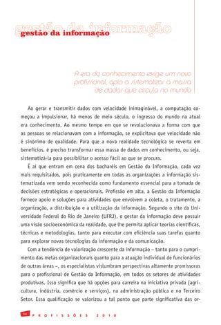 gestãoinformação
 gestão da da informação




                                    A era do conhecimento exige um novo
                                    profissional, apto a sistematizar a massa
                                            de dados que circula no mundo

      Ao gerar e transmitir dados com velocidade inimaginável, a computação co-
meçou a impulsionar, há menos de meio século, o ingresso do mundo na atual
era conhecimento. Ao mesmo tempo em que se revolucionava a forma com que
as pessoas se relacionavam com a informação, se explicitava que velocidade não
é sinônimo de qualidade. Para que a nova realidade tecnológica se reverta em
benefícios, é preciso transformar essa massa de dados em conhecimento, ou seja,
sistematizá-la para possibilitar o acesso fácil ao que se procura.
      É aí que entram em cena dos bacharéis em Gestão da Informação, cada vez
mais requisitados, pois praticamente em todas as organizações a informação sis-
tematizada vem sendo reconhecida como fundamento essencial para a tomada de
decisões estratégicas e operacionais. Profissão em alta, a Gestão da Informação
fornece apoio e soluções para atividades que envolvem a coleta, o tratamento, a
organização, a distribuição e a utilização da informação. Segundo o site da Uni-
versidade Federal do Rio de Janeiro (UFRJ), o gestor da informação deve possuir
uma visão socioeconômica da realidade, que lhe permita aplicar teorias científicas,
técnicas e metodologias, tanto para executar com eficiência suas tarefas quanto
para explorar novas tecnologias da informação e da comunicação.
      Com a tendência de valorização crescente da informação – tanto para o cumpri-
mento das metas organizacionais quanto para a atuação individual de funcionários
de outras áreas –, os especialistas vislumbram perspectivas altamente promissoras
para o profissional de Gestão da Informação, em todos os setores de atividades
produtivas. Isso significa que há opções para carreira na iniciativa privada (agri-
cultura, indústria, comércio e serviços), na administração pública e no Terceiro
Setor. Essa qualificação se valorizou a tal ponto que parte significativa das or-

 56
        P   R   O   F   I   S   S   Õ   E   S   2   0   1   0
 