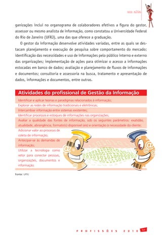 em alta


ganizações inclui no organograma de colaboradores efetivos a figura do gestor,
assessor ou mesmo analista de informação, como constatou a Universidade Federal
do Rio de Janeiro (UFRJ), uma das que oferece a graduação.
    O gestor da informação desenvolve atividades variadas, entre as quais se des-
tacam planejamento e execução de pesquisa sobre comportamento do mercado;
identificação das necessidades e uso de informações pelo público interno e externo
das organizações; implementação de ações para otimizar o acesso a informações
estocadas em banco de dados; avaliação e planejamento de fluxos de informações
e documentos; consultoria e assessoria na busca, tratamento e apresentação de
dados, informações e documentos, entre outras.


  Atividades do profissional de Gestão da Informação
  Identificar	e	aplicar	teorias	e	paradigmas	relacionados	à	informação;	
  Explorar	as	redes	de	informação	tradicionais	e	eletrônicas;	
  Intercambiar	informação	entre	sistemas	existentes;	
  Identificar	processos	e	estoques	de	informações	nas	organizações;	
  Avaliar	 a	 qualidade	 das	 fontes	 de	 informação,	 sob	 os	 seguintes	 parâmetros:	 exatidão,	
  atualidade,	abrangência,	formato(s)	disponível	(eis)	e	orientação	à	necessidade	do	cliente;	
  Adicionar	valor	ao	processo	de	
  coleta	de	informação;	
                                               @                                                   @        @
  Antecipar-se	 às	 demandas	 de	
                                                                                                        @
                                          @


                                     @
  informação;	
  Utilizar	 a	 tecnologia	 como	
                                     @
                                           @
                                                                                                       @@
  vetor	 para	 conectar	 pessoas,	                                                                      @
  organizações,	 documentos	 e	
  informação.                              @       @

Fonte:	UFRJ




                                                                                                       57
                                               P   R   O   F   I   S   S   Õ   E   S   2   0   1   0
 