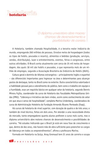 hotelaria
hotelaria




                                            O diploma universitário abre maiores
                                                 chances de desenvolvimento e
                                                      possibilidades de carreira

      A Hotelaria, também chamada Hospitalidade, é a terceira maior indústria do
mundo, empregando 260 milhões de pessoas. Envolve meios de hospedagem (todos
os tipos de hotéis, pousadas e resorts), alimentos e bebidas (produção, serviços,
vendas, distribuição), lazer e entretenimento, eventos, feiras e congressos, entre
outras atividades. O Brasil conta atualmente com cerca de 25 mil meios de hospe-
dagem, dos quais 18 mil são hotéis e pousadas, o que representa mais de um mi-
lhão de empregos, segundo a Associação Brasileira da Indústria de Hotéis (Abih).
      Cultura geral e domínio de idiomas estrangeiros – principalmente inglês e espanhol
– são diferenciais importantes para ingressar na área e determinantes para alcançar
postos de destaque, tanto no Brasil como no exterior. Outra característica valorizada é
a habilidade pessoal para o atendimento do público, bem como o trabalho em equipe e
a humildade, esse um requisito básico em qualquer setor da hotelaria, segundo Dennis
Minoru Fujita, coordenador do curso de Hotelaria das Faculdades Metropolitanas Uni-
das (FMU). “Liderança e iniciativa são bem vindas, assim como conhecimento do setor
em que atua e senso de hospitalidade”, completa Marina Lindenberg, coordenadora do
curso de Administração Hoteleira da Fundação Armando Álvares Penteado (Faap).
      Há cursos de hotelaria de nível superior, com duração de quatro e de três anos; e
também de nível técnico, feitos em dois anos. Por atender a uma necessidade direta
do mercado, tanto empregadores quanto alunos preferem o curso mais curto, mas o
diploma universitário abre maiores chances de desenvolvimento e possibilidades de
carreira. “Há estudos indicando que o Brasil já está em nova fase de crescimento e
que, dentro de dez anos, não haverá mão de obra suficiente para preencher os cargos
de liderança em todos os empreendimentos”, afirma a professora Marina.
      Formada em Hotelaria na Suíça, Anay Gremaud tem 21 anos de carreira e ocupa

 58
        P   R   O   F   I   S   S   Õ   E   S   2   0   1   0
 