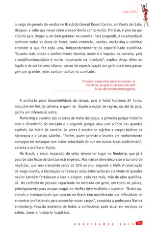 em alta


o cargo de gerente de vendas no Brasil do Conrad Resort Casino, em Punta del Este,
Uruguai, e sabe que nesse ramo a experiência conta muito. Por isso, é preciso pa-
ciência para chegar a um bom patamar na carreira. Para progredir, é recomendável
conhecer todas as áreas do hotel, como comercial, vendas, marketing e cozinha;
entender o que faz cada uma, independentemente da especialidade escolhida.
“Quanto mais amplo o conhecimento técnico, maior é o impulso na carreira, pois
a multifuncionalidade é muito importante na hotelaria”, explica Anay. Além do
inglês e de um terceiro idioma, cursos de especialização em gerência e uma passa-
gem por grandes redes contam pontos no currículo.

                                                A maior expansão deverá ocorrer no
                                                  Nordeste, já que é um polo de alto
                                                        fluxo de turistas estrangeiros


   A profissão pede disponibilidade de tempo, pois o hotel funciona 24 horas,
inclusive em fins de semana, e quem se dispõe a mudar de região, ou até de país,
ganha um diferencial extra.
   Marketing e eventos são as áreas de maior destaque, a primeira porque trabalha
com o dinamismo do mercado e a segunda porque atua com o foco nas grandes
capitais. No início da carreira, às vezes é preciso se sujeitar a cargos básicos da
hierarquia e a baixos salários. “Porém, quem persiste e investe em conhecimento
consegue ter destaque com maior velocidade do que em outras áreas tradicionais”,
adianta o professor Fujita.
   No Brasil, a maior expansão do setor deverá ter lugar no Nordeste, que já é
polo de alto fluxo de turistas estrangeiros. Mas não se deve desprezar o turismo de
negócios, que vem crescendo cerca de 15% ao ano, segundo a Abih. A construção
de mega resorts, a instalação de famosas redes internacionais e a vinda de grandes
navios também fortalecem a área e exigem, cada vez mais, mão de obra qualifica-
da. Há carência de pessoal capacitado no mercado em geral, em todos os países,
principalmente para ocupar cargos de chefias intermediária e superior. “Redes na-
cionais e internacionais que operam no Brasil têm manifestado sua dificuldade de
encontrar profissionais para preencher esses cargos”, completa a professora Marina
Lindenberg. Fora do ambiente de hotel, o profissional pode atuar em serviços de
salões, bares e hotelaria hospitalar.

                                                                                                59
                                        P   R   O   F   I   S   S   Õ   E   S   2   0   1   0
 