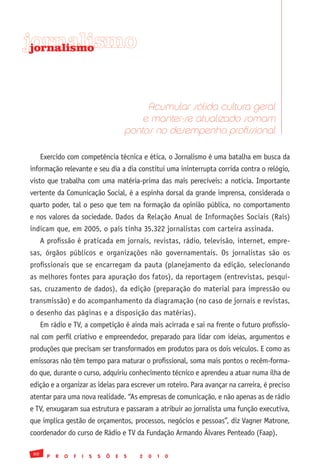 jornalismo
 jornalismo




                                                 Acumular sólida cultura geral
                                                e manter-se atualizado somam
                                            pontos no desempenho profissional

      Exercido com competência técnica e ética, o Jornalismo é uma batalha em busca da
informação relevante e seu dia a dia constitui uma ininterrupta corrida contra o relógio,
visto que trabalha com uma matéria-prima das mais perecíveis: a notícia. Importante
vertente da Comunicação Social, é a espinha dorsal da grande imprensa, considerada o
quarto poder, tal o peso que tem na formação da opinião pública, no comportamento
e nos valores da sociedade. Dados da Relação Anual de Informações Sociais (Rais)
indicam que, em 2005, o país tinha 35.322 jornalistas com carteira assinada.
      A profissão é praticada em jornais, revistas, rádio, televisão, internet, empre-
sas, órgãos públicos e organizações não governamentais. Os jornalistas são os
profissionais que se encarregam da pauta (planejamento da edição, selecionando
as melhores fontes para apuração dos fatos), da reportagem (entrevistas, pesqui-
sas, cruzamento de dados), da edição (preparação do material para impressão ou
transmissão) e do acompanhamento da diagramação (no caso de jornais e revistas,
o desenho das páginas e a disposição das matérias).
      Em rádio e TV, a competição é ainda mais acirrada e sai na frente o futuro profissio-
nal com perfil criativo e empreendedor, preparado para lidar com ideias, argumentos e
produções que precisam ser transformados em produtos para os dois veículos. E como as
emissoras não têm tempo para maturar o profissional, soma mais pontos o recém-forma-
do que, durante o curso, adquiriu conhecimento técnico e aprendeu a atuar numa ilha de
edição e a organizar as ideias para escrever um roteiro. Para avançar na carreira, é preciso
atentar para uma nova realidade. “As empresas de comunicação, e não apenas as de rádio
e TV, enxugaram sua estrutura e passaram a atribuir ao jornalista uma função executiva,
que implica gestão de orçamentos, processos, negócios e pessoas”, diz Vagner Matrone,
coordenador do curso de Rádio e TV da Fundação Armando Álvares Penteado (Faap).

 60
        P   R   O   F   I   S   S   Õ   E   S   2   0   1   0
 
